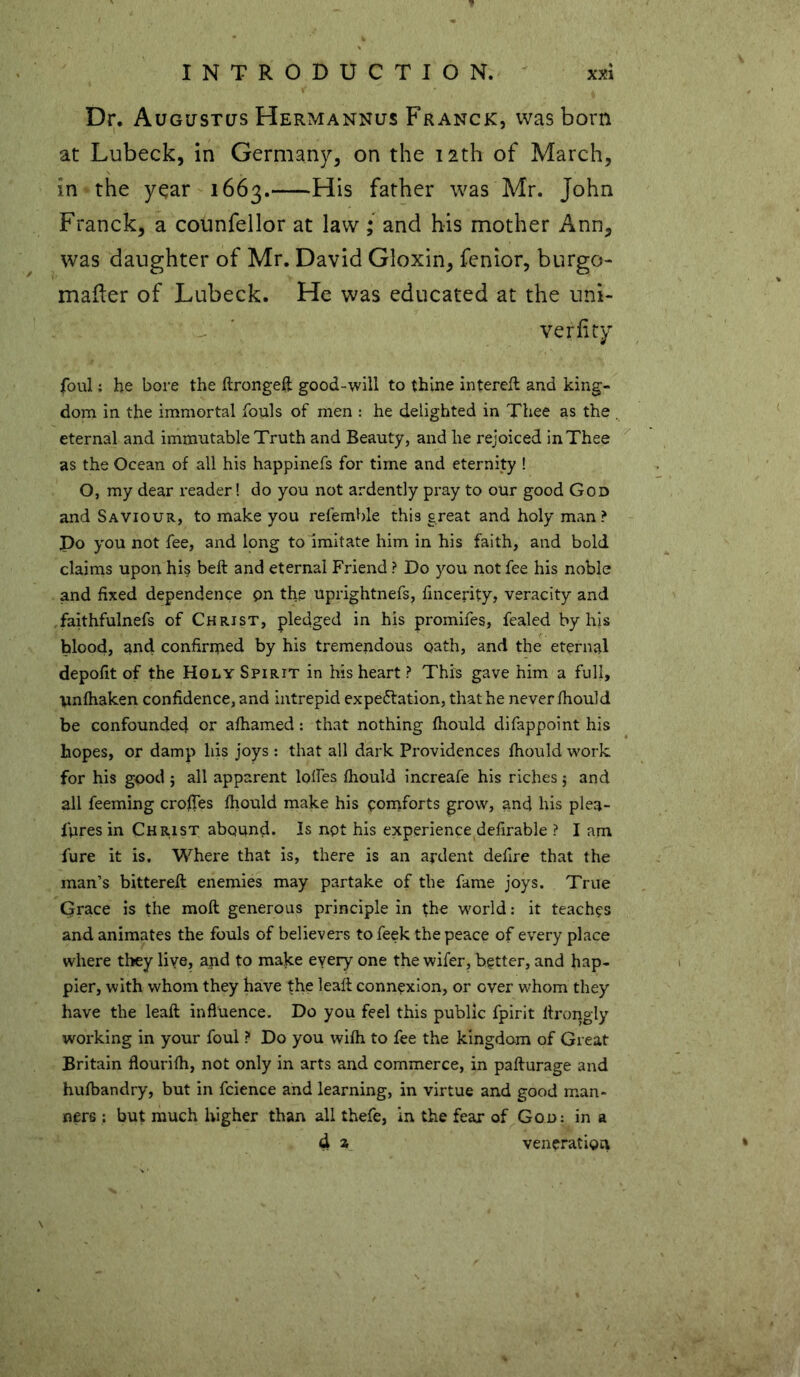 Dr. Augustus Hermannus Franck, was born at Lubeck, in Germany, on the 12th of March, in the yqar 1663. His ^at^er was Mr. John Franck, a counfellor at law; and his mother Ann, was daughter of Mr. David Gloxin, fenior, burgo- mailer of Lubeck. He was educated at the uni- veriity foul: he bore the flrongeft good-will to thine interefl and king- dom in the immortal fouls of men : he delighted in Thee as the eternal and immutable Truth and Beauty, and he rejoiced in Thee as the Ocean of all his happinefs for time and eternity ! O, my dear reader! do you not ardently pray to our good God and Saviour, to make you refemble this great and holy man? Po you not fee, and long to imitate him in his faith, and bold claims upon hi§ beft and eternal Friend ? Do you not fee his noble and fixed dependence pn the uprightnefs, fincerity, veracity and faithfulnefs of Christ, pledged in his promifes, fealed by his blood, and confirmed by his tremendous oath, and the eternal depofit of the Holy Spirit in his heart ? This gave him a full, unfhaken confidence, and intrepid expectation, that he never fhould be confounded or afhamed: that nothing fhould difappoint his hopes, or damp liis joys : that all dark Providences fhould work for his good ; all apparent lolfes fhould increafe his riches $ and all feeming crofles fhould make his comforts grow, and his plea- fpres in Chiust abound. Is not his experience defirable ? I am fure it is. Where that is, there is an ardent defire that the man’s bitterefl enemies may partake of the fame joys. True Grace is the moil generous principle in the world: it teaches and animates the fouls of believers tofeek the peace of every place where they live, apd to make every one the wifer, better, and hap- pier, with whom they have the leaft connexion, or over whom they have the leaft influence. Do you feel this public fpirit ltrongly working in your foul ? Do you wifh to fee the kingdom of Great Britain flourifh, not only in arts and commerce, in pafturage and hufbandry, but in fcience and learning, in virtue and good man- ners ; but much higher than all thefe, in the fear of God: in a d z veneration