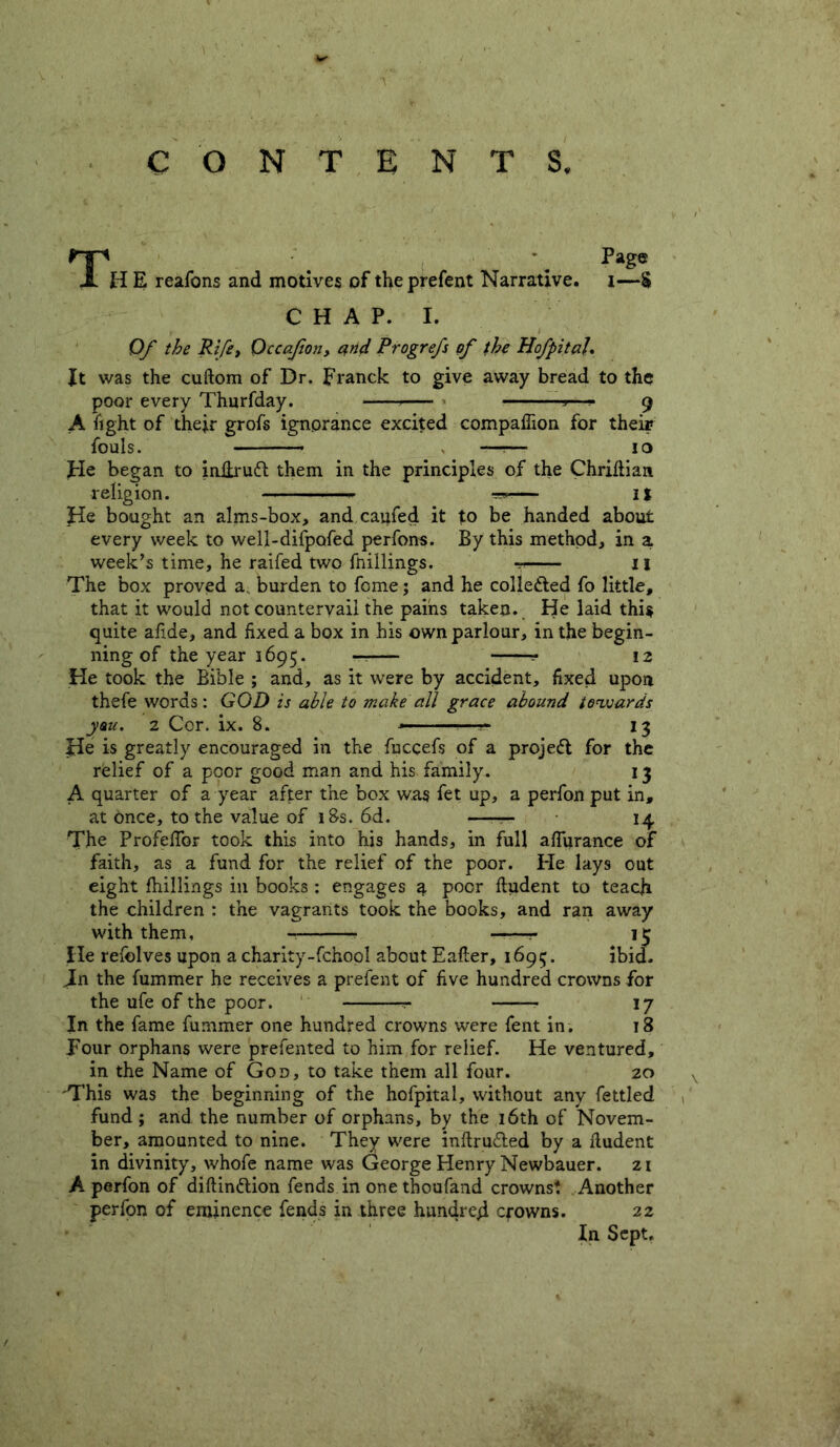 Page CONTENTS. Th E reafons and motives of the prefent Narrative. CHAP. I. i—S Of the Rife, Qccafion, arid Progrefs of the HofpitaU It was the cuftom of Dr. Franck to give away bread to the poor every Thurfday. ■»—— 9 A fight of their grofs ignorance excited compaflion for their fouls. ___ —r— 10 He began to inilrutt them in the principles of the Chriftian religion. w— it He bought an alms-box, and caufed it to be handed about every week to well-difpofed perfons. By this method, in a week’s time, he raifed two fftillings. -r 11 The box proved a. burden to fome; and he collected fo little, that it would not countervail the pains taken. He laid thi$ quite afide, and fixed a box in his own parlour, in the begin- ning of the year 1695. — \z He took the Bible ; and, as it were by accident, fixed upon thefe words: GOD is able to make all grace abound towards yau. 2 Cor. ix. 8. * ■— ■ 13 He is greatly encouraged in the fuccefs of a project for the relief of a poor good man and his family. 13 A quarter of a year after the box was fet up, a perfon put in, at Once, to the value of iBs. 6d. — 14 The Profeffor took this into his hands, in full affurance of faith, as a fund for the relief of the poor. He lays out eight fhillings in books : engages 3. poor ftudent to teach the children : the vagrants took the books, and ran away with them, • ——r 13 He refolves upon a charity-fchool about Eafter, 1695. ibid. Jn the fummer he receives a prefent of five hundred crowns for the ufe of the poor. ? 17 In the fame fummer one hundred crowns were fent in. 18 pour orphans were prefented to him for relief. He ventured, in the Name of God, to take them all four. 20 'This was the beginning of the hofpital, without any fettled fund ; and the number of orphans, by the 16th of Novem- ber, amounted to nine. They were inftru&ed by a lludent in divinity, whofe name was George Henry Newbauer. 21 A perfon of diftinflion fends in one thoufand crowns? Another perfon of eminence fends in three hundred crowns. 22 In Sept.