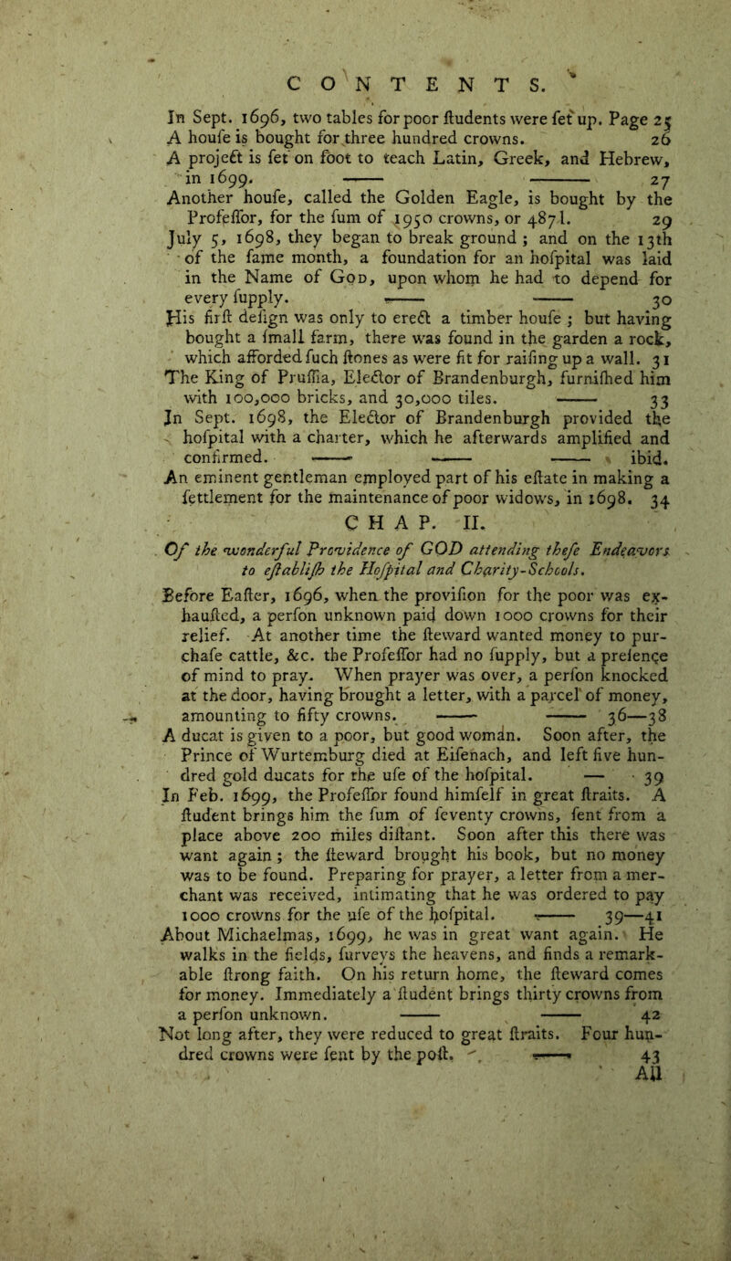 In Sept. 1696, two tables for poor Eudents were fet up. Page 25 A houfe is bought for three hundred crowns. 26 A project is fet on foot to teach Latin, Greek, and Hebrew, in 1699. 27 Another houfe, called the Golden Eagle, is bought by the Profeflor, for the fum of J950 crowns, or 4871. 29 July 5, 1698, they began to break ground ; and on the 13th of the fame month, a foundation for an hofpital was laid in the Name of God, upon whom he had to depend for every fupply. 30 His firE defign was only to ereft a timber houfe ; but having bought a {mall farm, there was found in the garden a rock, which affordedfuch Eones as were fit for railing up a wall. 31 The King of Pruffia, Elector of Brandenburgh, furnifhed him with 100,000 bricks, and 30,000 tiles. — 33 Jn Sept. 1698, the Elector of Brandenburgh provided the hofpital with a charter, which he afterwards amplified and confirmed. ibid. An eminent gentleman employed part of his eEate in making a fettlement for the maintenance of poor widows, in 1698. 34 C H A P. II. Of the wonderful Providence of GOD attending thefe Endeavors to efablijh the Hofpital and Charity-Schools. Before Eafler, 1696, when the provifion for the poor was ejt- hauEed, a perfon unknown paid down 1000 crowns for their relief. At another time the Eeward wanted money to pur- chafe cattle, &c. the Profeifor had no fupply, but a prefenqe of mind to pray. When prayer was over, a perfon knocked at the door, having brought a letter, with a parcel' of money, amounting to fifty crowns. 36—38 A ducat is giyen to a poor, but good woman. Soon after, the Prince ofWurtemburg died at Eifenach, and left five hun- dred gold ducats for the ufe of the hofpital. — 39 In Feb. 1699, the ProfeEbr found himfelf in great Eraits. A Eudent brings him the fum of feventy crowns, fent from a place above 200 miles diEant. Soon after this there was want again; the Eeward brought his book, but no money was to be found. Preparing for prayer, a letter from a mer- chant was received, intimating that he was ordered to pay 1000 cro\Vns for the ufe of the hofpital. 39—41 About Michaelmas, 1699, he was in great want again. He walks in the fields, furveys the heavens, and finds a remark- able flrong faith. On his return home, the Eeward comes for money. Immediately a Eudent brings thirty crowns from a perfon unknown. 42 Not long after, they were reduced to great Eraits. Four huu- dred crowns were fent by the poft. 43 All