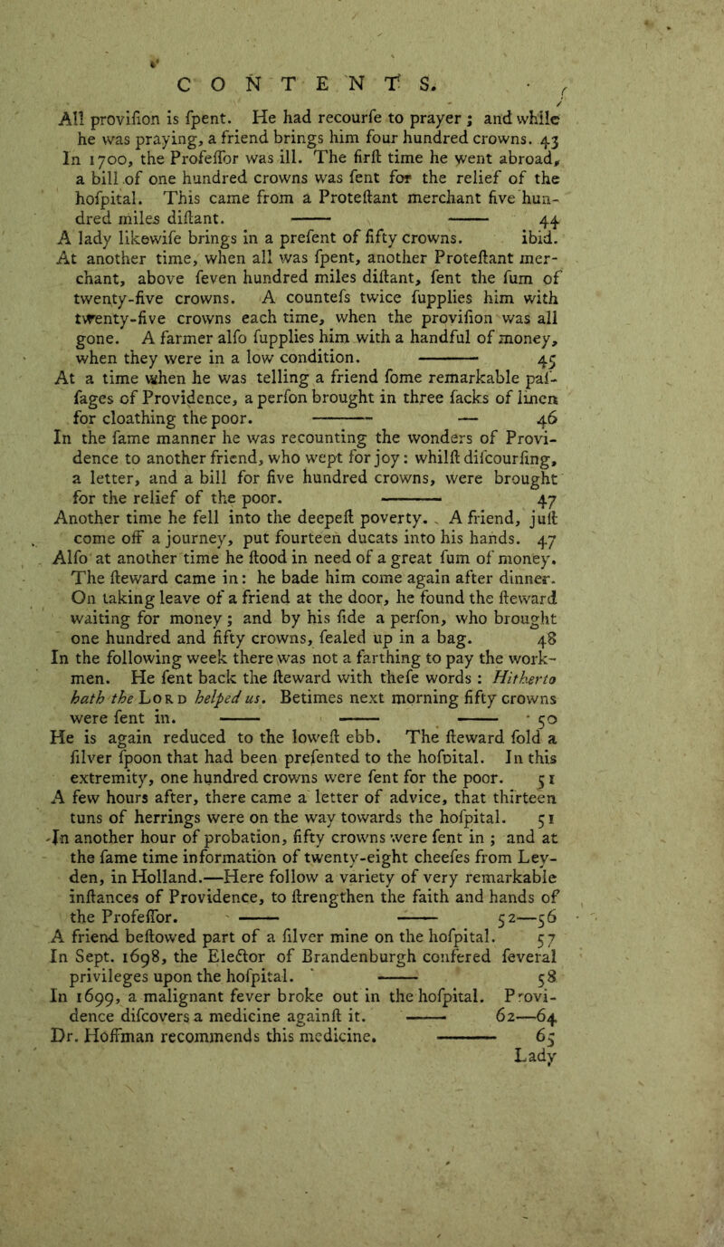 CONTENDS. f Al! provifion is fpent. He had recourfe to prayer ; and while he was praying, a friend brings him four hundred crowns. 43 In 1700, the Profeflbr was ill. The firft time he went abroad, a bill of one hundred crowns was fent for the relief of the hofpital. This came from a Proteftant merchant five hun- dred miles diftant. 44 A lady likewife brings in a prefent of fifty crowns. ibid. At another time, when all was fpent, another Proteftant mer- chant, above feven hundred miles diftant, fent the fum of twenty-five crowns. A countefs twice fupplies him with twenty-five crowns each time, when the provifion was all gone. A farmer alfo fupplies him with a handful of money, when they were in a low condition. 45 At a time when he was telling a friend fome remarkable paf- fages of Providence, a perfon brought in three lacks of linen for cloathing the poor. — 46 In the fame manner he was recounting the wonders of Provi- dence to another friend, who wept for joy: whilft difeourfing, a letter, and a bill for five hundred crowns, were brought for the relief of the poor. 47 Another time he fell into the deepeft poverty. A friend, juft come off a journey, put fourteen ducats into his hands. 47 Alfo at another time he ftood in need of a great fum of money. The fteward came in: he bade him come again after dinner. On taking leave of a friend at the door, he found the fteward waiting for money ; and by his fide a perfon, who brought one hundred and fifty crowns, fealed up in a bag. 48 In the following week there was not a farthing to pay the work- men. He fent back the fteward with thefe words : Hitherto hath the Lord helped us. Betimes next morning fifty crowns were fent in. - 50 He is again reduced to the loweft ebb. The fteward fold a filver fpoon that had been prefented to the hofbital. In this extremity, one hundred crowns were fent for the poor. 51 A few hours after, there came a letter of advice, that thirteen tuns of herrings were on the way towards the hofpital. 51 Tn another hour of probation, fifty crowns were fent in ; and at the fame time information of twenty-eight cheefes from Ley- den, in Holland.—Here follow a variety of very remarkable inftances of Providence, to ftrengthen the faith and hands of the Profeftor. 52—56 A friend bellowed part of a filver mine on the hofpital. 57 In Sept. 1698, the Eleftor of Brandenburgh confered feveral privileges upon the hofpital. ' 58 In 1699, a malignant fever broke out in the hofpital. Provi- dence difeoversa medicine againft it. 62—64 Dr. Hoffman recommends this medicine. 65 Lady