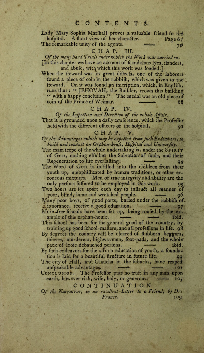 Lady Mary Sophia Marlhall proves a valuable friend to tjisi hofpital. A fhort view of her chara&er. Page 67 The remarkable unity of the agents. —-— jp C H A P. III. Of the many hard Trials under (which the Work was carried on. [In this chapter we have an account of fcandalous lyes. Handers* and abide, with which this work was loaded.] When the fteward was in great diftrefs, one of the laborers found a piece of coin in the rubbifh, which was given to the . fteward. On it wa* found infcription, which, in Englifh* runs thus; “ JEHOVAH, the Builder, crown this building ** with a happy conclufion.” The medal was an old piece of coin of the Prince of Weimar * 88 CHAP. IV. Of the Infpettion and Direttion of the whole Affair. That it is grounded upon a daily conference, which the Profeftbr held with the different officers of thehofpital. 9* CHAP. V. Of the Advantages which may be ex putted from fuch Endeavors, to build and condutt an Orphan-houfe, Hqfpital and XJniverJity. The main fcope of the whole undertaking is* under the Spirit of God, nothing elfe but the Salvation'of fouls, and their Regeneration to life everlafting. -—- 94 The Word of God is inftilled into the children from their youth up, unfophifticated by human traditions, or other er- roneous mixtures. Men of true integrity and ability are the only perfons differed to be employed in this yvork. 9 j Two hours are fet apart each day to inftrudt all manner of poor, blind, lame and wretched people. ■ ■■■■■ - 96 . Many poor boys, of good parts, buried under the rubbifh of. ^ignorance, receive a good education * 97 More .free fchools have been fet up, being roufed by the ex- ample of this orphan-houfe. -*■*•-* ibid. This fchool has been for the general good of the country, by training up good fchool-mafters, and all profeffions in life. 98 By degrees the country will be cleared of ftubborn beggars* thieves, murderers, highwaymen, foot-pads, and the whole pack of loofe debauched perfons. —ibid. By fuch endeavors for the solid education of youth, a founda- tion is laid for a beautiful ftru&ure in future life. 99 The city of Hall, and Glaucha in the fuburbs, have reaped unfpeakable advantages. 1 01 Conclusion. The Profeffor puts no truft in any man upon earth, however rich, wife, holy, or generous* ——- 105 CONTINUATION Of the Narrative, in an excellent Letter to a Friend, by Dri Franck ♦ 109