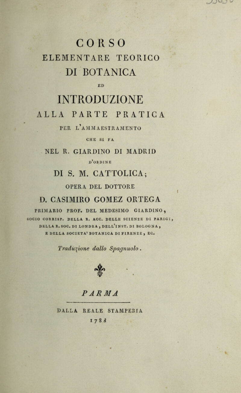 CORSO ELEMENTARE TEORICO DI BOTANICA ED INTRODUZIONE ALLA PARTE PRATICA PER l’ammaestramento CHE SI FA NEL R. GIARDINO DI MADRID d’okdine DI S. M. CATTOLICA; OPERA DEL DOTTORE D. CASIMIRO GOMEZ ORTEGA PItIMAKIO PROF. DEL MEDESIMO GIARDINO, SOCIO CORRISP. DELLA K. AGC. DELLE SCIENZE DI PARIGI, DELLA R, SOC. DI LONDRA , DELlTnST. DI BOLOGNA, E DELLA SOCIETÀ' BOTANICA DI FIRENZE , EC. Traduzione dallo Spagnuolo. PARMA DALLA REALE STAMPEBIA 1788