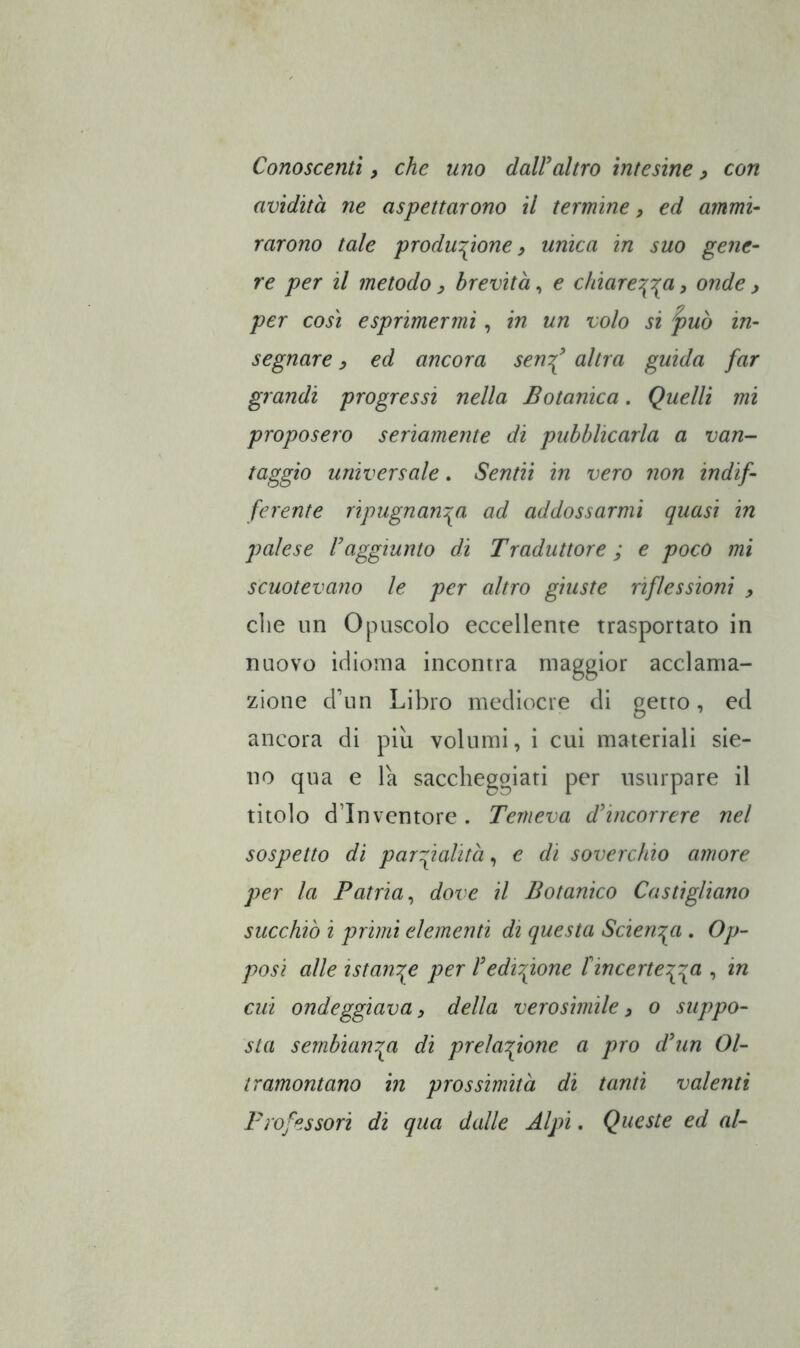 Conoscenti, che uno daWaltro intesine ^ con avidità ne aspettarono il termine, ed ammi- rarono tale produzione) unica in suo gene- re per il metodo ) brevità, e chiarezza, onde ) per COSI esprimermi, in un volo si j)uò in- segnare , ed ancora sen^ altra guida far grandi progressi nella Botanica. Quelli mi proposero seriamente di pubblicarla a van- taggio universale. Sentii in vero non indif- ferente ripugnanza ad addossarmi quasi in palese Faggiunto di Traduttore ; e poco mi scuotevano le per altro giuste riflessioni ) die un Opuscolo eccellente trasportato in nuovo idioma incontra maggior acclama- zione d’un Libro mediocre di getto, ed ancora di più volumi, i cui materiali sie- no qua e la saccheggiati per usurpare il titolo d’inventore . Temeva dfincorrere nel sospetto di parzialità, e di soverchio amore per la Patria^ dove il Botanico Castigliano succhiò i primi elementi di questa Scienza . Op- posi alle istanze per Fedizione f incertezza •> iti cui ondeggiava, della verosimile) o suppo- sta sembianr^a di prelazione a pro dFun Ol- tramontano in prossimità di tanti valenti Professori di qua dalle Alpi. Queste ed al-