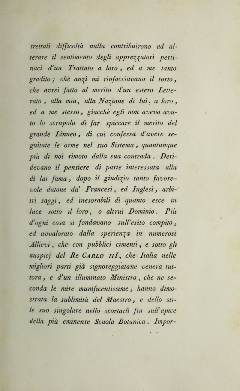 frettali difficoltà nulla contribuirono ad al- terare il sentimento degli appre\\atori perti- naci d^un Trattato a loro y ed a me tanto gradito; che an:fi mi rinfacciavano il torto^ che avrei fatto al merito dun estero Lette- rato ^ alla mia^ alla Na^^ione di lui ^ a loro y ed a me stesso y giacche egli non aveva avu- to lo scrupolo di far spiccare il merito del grande Linneo, di cui confessa d'avere se- guitate le orme nel suo Sistema y quantunque più di noi rimoto dalla sua contrada . Deri- devano il pensiere di parte interessata alla di lui fama y dopo il giudizio tanto favore- vole datone da' Francesi^ ed Inglesiy arbi-^ tri saggia ed inesorabili di quanto esce in luce sotto il loro, o altrui Dominio. Pik d'ogni cosa si fondavano sull'esito compito y ed avvalorato dalla sperien^a in numerosi Allievi, che con pubblici cimenti, e sotto gli auspicj del Re Carlo llL^ che Italia nelle migliori parti già signoreggiatane venera tut- tora y e d'un illuminato Ministro, che ne se- conda le mire munificentissime y hanno dimo- strata la sublimità del Maestro y e dello sti- le suo singolare nello scortarli fin sull'apice della pili eminente Scuola Botanica. Impor-