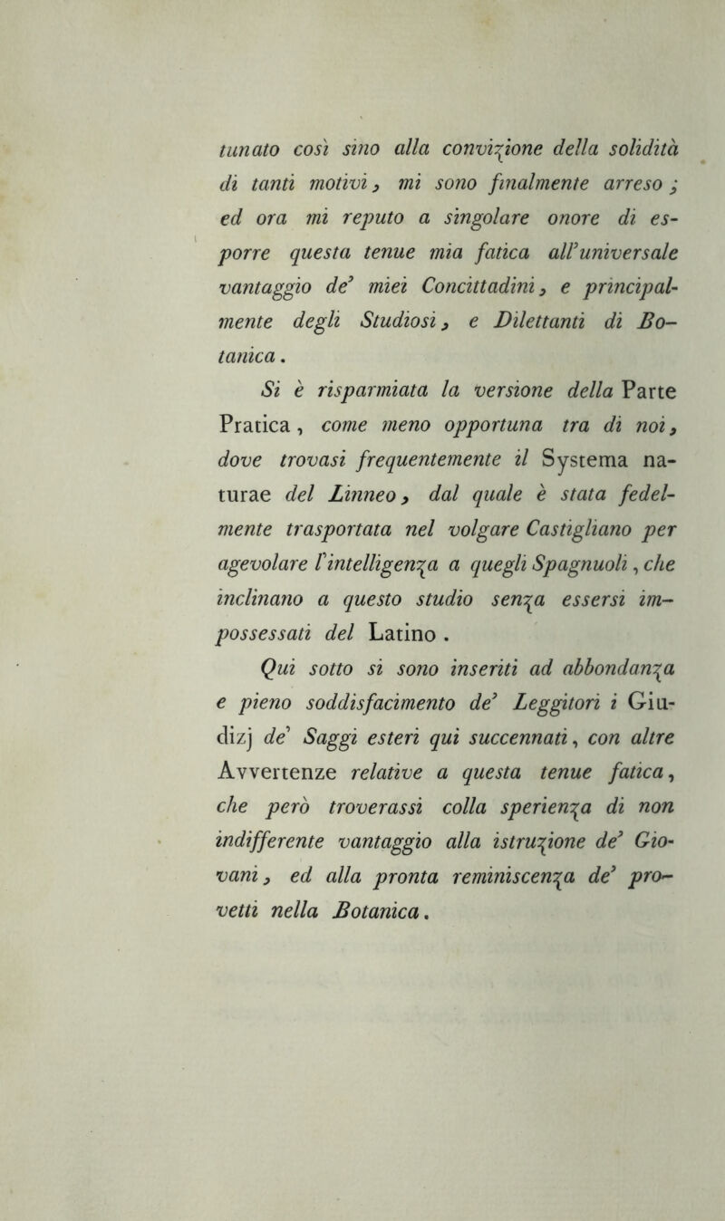 innato così sino alla convinzione della solidità di tanti motivi ^ mi sono finalmente arreso ; ed ora mi reputo a singolare onore di es- porre questa tenue mia fatica alFuniversale vantaggio de^ miei Concittadini ^ e principal- mente degli Studiosi ^ e Dilettanti di Bo- tanica . Si è risparmiata la versione della Parte Pratica, come meno opportuna tra di noi, dove trovasi frequentemente il Systema na- turae del Linneo y dal quale è stata fedel- mente trasportata nel volgare Castigliano per agevolare f intelligen'^a a quegli Spagnuoli, che inclinano a questo studio senTga essersi im- possessati del Latino . Qui sotto si sono inseriti ad abbondanza e pieno soddisfacimento de' Leggitori i Giti- dizj de' Saggi esteri qui succennati^ con altre Avvertenze relative a questa tenue fatica^ che però troverassi colla sperienza di non indifferente vantaggio alla istruzione de' Gio- vani ^ ed alla pronta reminiscenza de' pro- vetti nella Botanica,