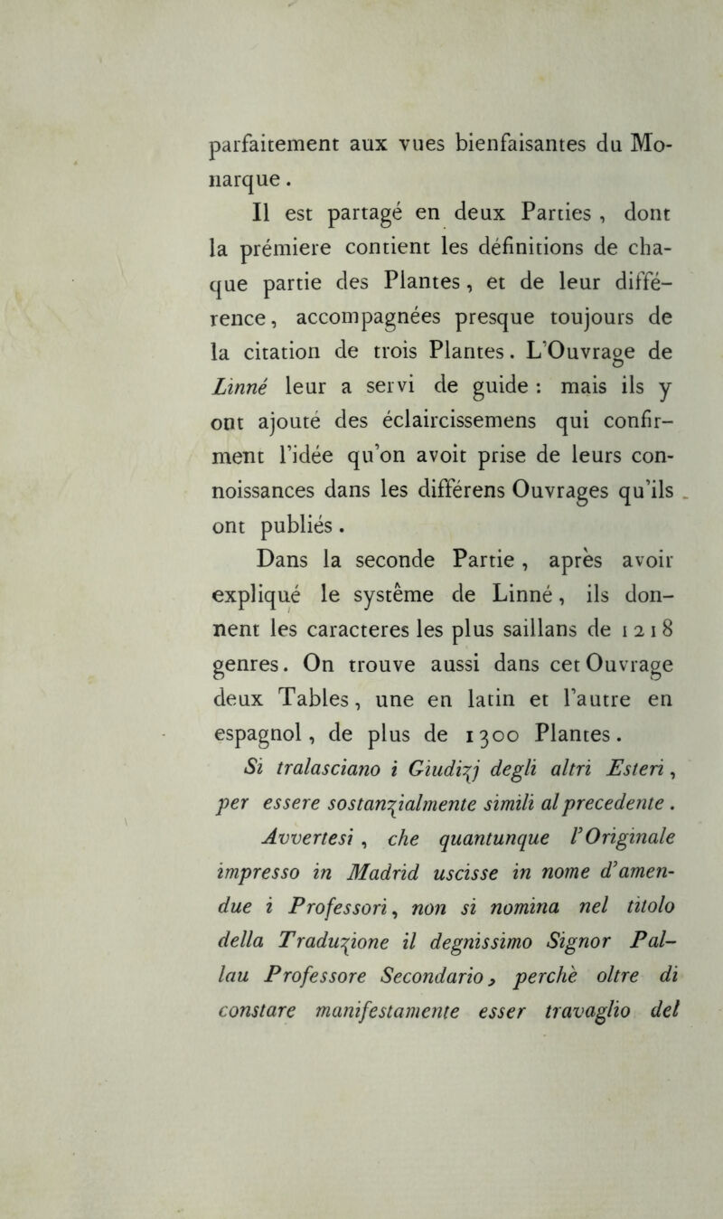 parfaitement aux vues bienfaisantes da Mo- iiarque. Il est partagé en deux Parties , doiit la prémiere contient les définìtions de cha- qué panie des Plantes, et de leur diffé- rence, accompagnées presque toujours de la citation de trois Plantes. L’Ouvraoe de o Lìnné leur a servi de guide : mais ils y ont ajouté des éclaircissemens qui coniìr- ment l’idée qu’on avoìt prise de leurs con- noissances dans les différens Ouvrages qu’ils . ont publiés. Dans la seconde Partie, après avoir expliqué le système de Linné, ils don- nent les caracteres les plus saillans de 1218 genres. On trouve aussi dans cet Ouvrage deux Tables, une en latin et Pautre en espagnol, de plus de 1300 Plantes. Si tralasciano i Giudi^j degli altri Esteri, iper essere sostan'^ialmente simili al precedente . Avvertesi , che quantunque UOriginale impresso in Madrid uscisse in nome ddamen- due i Professori, non si nomina nel titolo della Traduzione il degnissimo Signor Pal- lan Professore Secondario, perchè oltre di constare manifestamente esser travaglio del
