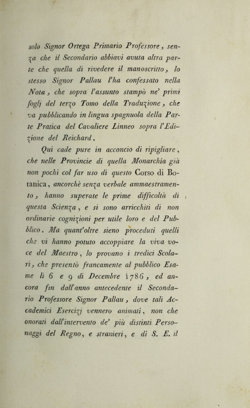 solo Signor Ortega Primario Professore, señ- era che il Secondario abbiavi avuta altra par- te che quella di rivedere il manoscritto lo stesso Signor Pallau Hia confessato nella Nota y che sopra rassunto stampò ne^ primi foglj del ter^o Tomo della Traduzione, che va pubblicando in lingua spagnuola della Par- te Pratica del Cavaliere Linneo sopra VEdi- fione del Reichard, Qui cade pure in acconcio di ripigliare, che nelle Provincie di quella Monarchia già non pochi col far uso di questo Corso di Bo- tanica , ancorché sen^a verbale ammaestramen- to y hanno superate le prime difficoltà di ( questa Scien'pa , e si sono arricchiti di non ordinarie cognifioni per utile loro e del Pub- blico . Ma quanColtre sieno proceduti quelli che vi hanno potuto accoppiare la viva vo- ce del Maestro , lo provano i tredici Scola- ri, che presentò francamente al pubblico Esa- me li 6 € (^ di Decemhre i 7 8 6 , ed an- cora ftn dalfanno antecedente il Seconda- rio Professore Signor Pallau y dove tali Ac- cademici EserciZ vennero animati, non che onorati daWintervento de’ piu distinti Perso- naggi del Regno^ e stranieri^ e di S, E, il