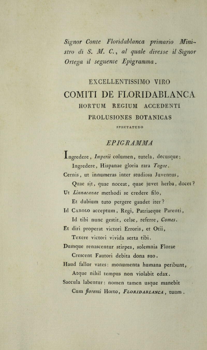 Signor Conte Floridablanca primario Mini- stro di S, M. C., al quale diresse il Signor Ortega il seguente Epigramma, EXCELLENTISSIMO VIRO GOMITI DE FLORIDABLANCA HORTUM REGIUM ACCEDENTI PROLUSIONES BOTANICAS SPECTATUKO EPIGRAMMA Xngredere, Imperli columen, tutela, decusque; Ingredere, Hispanae gloria rara Togae. Ceriiis, ut innúmeras inter studiosa Juventus, Quae sit, quae noceat, quae juvet herba, docet? Ut Linnaeanae methodi se credere filo, Et dubium tuto pergere gaudet iter? Id Carolo acceptum, Regi, Patriaeque Parenti, Id tibi mine gestit, celse, referre, Comes. Et diri properat victori Erroris, et Otii, Texere victori vivida serta tibi. Dumque renascentur stirpes, solemnia Florae Crescent Fautori debita dona suo. Haud fallor vates: monumenta humana peribunt, Atque nihil tempus non violabit edax. Saecula labentur : nomen tamen usque manebit Cum borenti Horto, Floridablanca , tuum .