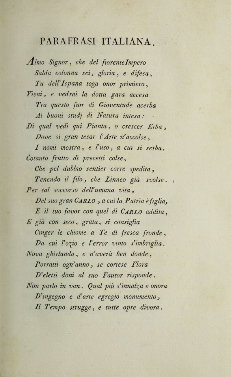 PARAFRASI ITALIANA. j4lmo Signor, che del fiorente Impero Salda colonna sei:, gloria^ e difesa^ Tu deir Ispana toga onor primiero ^ Vieni ^ e vedrai la dotta gara accesa Tra questo fior di Gioventude acerba Ai buoni studj di Natura intesa : Di qual vedi qui Pianta, o crescer Erba ^ Dove sì gran tesar Urte n^accolse^ I nomi mostra, e luso, a cui si serba. Cotanto frutto di precetti colse ^ Che pel dubbio sentier corre spedita, Tenendo il filo, che Linneo già svolse. Per tal soccorso del!umana vita, Del suo gran Carlo ^ a cui la Patria è figlia, E il tuo favor con quel di Carlo addita, E già con seco, grata, si consiglia Cinger le chiome a Te di fresca fronde, Da cui loTpo e Ierror vinto s’imbriglia. Nova ghirlanda, e n’averà ben donde, Porratti ogn’anno, se cortese Flora D’eletti doni al suo Fautor risponde, Non parlo in van , Qual più s’innalza e onora D’ingegno e d’arte egregio monumento, II Tempo strugge, e tutte opre divora,