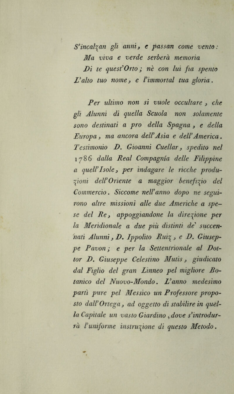 S'incalían gli anni^ c passati come vento: Ma viva e verde serberà memoria Dì te quesfOrto ; nè con lui fia spento Dalto tuo nomep e Vimmortai tua gloria. Per ultimo non si vuole occultare , che gli Alunni dì quella Scuola non solamente sono destinati a pro della Spagna , e della Europa, ma ancora deWAsia e dell'America, Testimonio D, Gioanni Cuciiar ^ spedito nel 1786 dalla Reai Compagnia delle Filippine a queir Isole y per indagare le ricche produ- zioni dell'Oriente a maggior benefizio del Commercio, Siccome nell anno dopo ne segui- rono altre missioni alle due Americhe a spe- se del Re y appoggiandone la direzione per la Meridionale a due più distinti de' succen- nati Alunni y D. Ippolito Ruiz y e D, Giusep- pe Pavón; e per la Settentrionale al Dot- tor D, Giuseppe Celestino Mutis y giudicato dal Figlio del gran Linneo pel migliore Bo- tanico del Nuovo-Mondo, L'anno medesimo partì pure pel Messico un Professore propo- sto dal!Ortega y ad oggetto di stabilire in quel- la Capitale un vasto Giardino , dove s'introdur- rà l'uniforme instruzione di questo Metodo,
