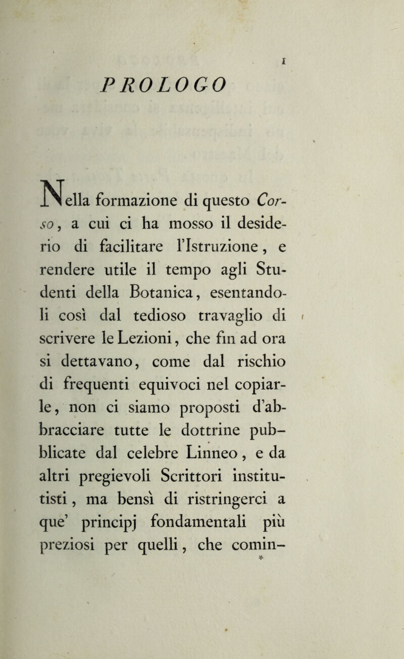 PROLOGO Nella formazione di questo Cor- so, a cui ci ha mosso il deside- rio di facilitare l’Istruzione, e rendere utile il tempo agli Stu- denti della Botanica, esentando- li così dal tedioso travaglio di scrivere le Lezioni, che fm ad ora si dettavano, come dal rischio di frequenti equivoci nel copiar- le, non ci siamo proposti d’ab- bracciare tutte le dottrine pub- blicate dal celebre Linneo, e da altri pregievoli Scrittori institu- tisti, ma bensì di ristringerci a que’ principj fondamentali più preziosi per quelli, che comin-