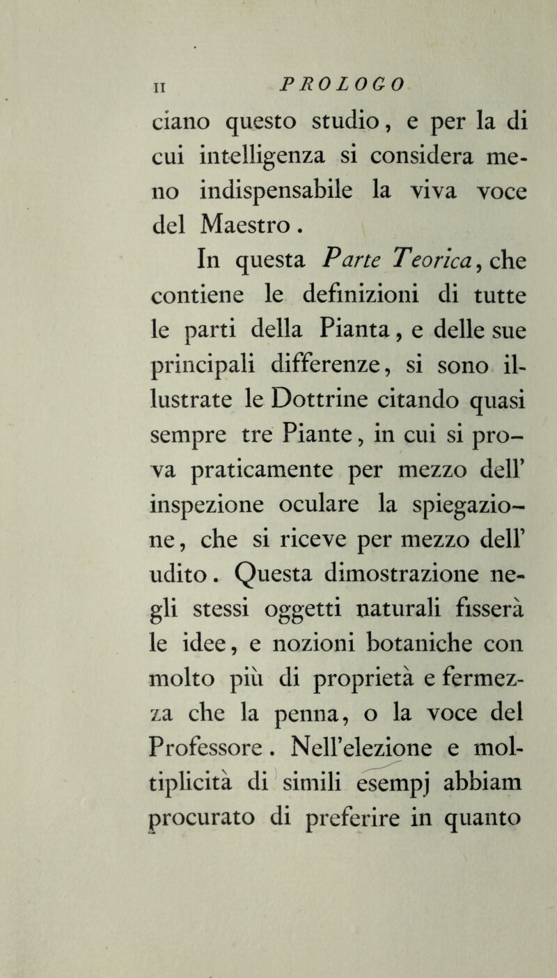 ciano questo studio, e per la di cui intelligenza si considera me- no indispensabile la viva voce del Maestro. In questa Pane Teorica, c\vq contiene le definizioni di tutte le parti della Pianta, e delle sue principali differenze, si sono il- lustrate le Dottrine citando quasi sempre tre Piante, in cui si pro- va praticamente per mezzo dell’ inspezione oculare la spiegazio- ne , che si riceve per mezzo dell’ udito. Questa dimostrazione ne- gli stessi oggetti naturali fisserà le idee, e nozioni botaniche con molto più di proprietà e fermez- za che la penna, o la voce del Professore. Nell’elezione e mol- tìplicità di'simili esempj abbiam procurato di preferire in quanto