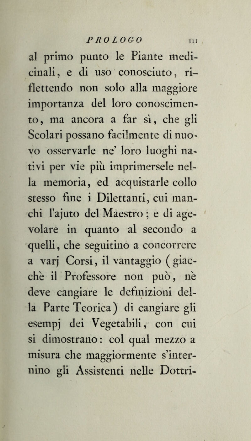 al primo punto le Piante medi- cinali, e di uso ■ conosciuto, ri- flettendo non solo alla maggiore importanza del loro conoscimen- to, ma ancora a far sì, che gli Scolari possano facilmente di nuo- vo osservarle ne’ loro luoghi na- tivi per vie più imprimersele nel- la memoria, ed acquistarle collo stesso fine i Dilettanti, cui man- chi l’ajuto del Màestro ; e di age- volare in quanto al secondo a quelli, che seguitino a concorrere a varj Corsi, il vantaggio ( giac- che il Professore non può, nè deve cangiare le definizioni del- la Parte Teorica) di cangiare gli esempi dei Vegetabili, con cui si dimostrano: col qual mezzo a misura che maggiormente s’inter- nino gli Assistenti nelle Dottri-