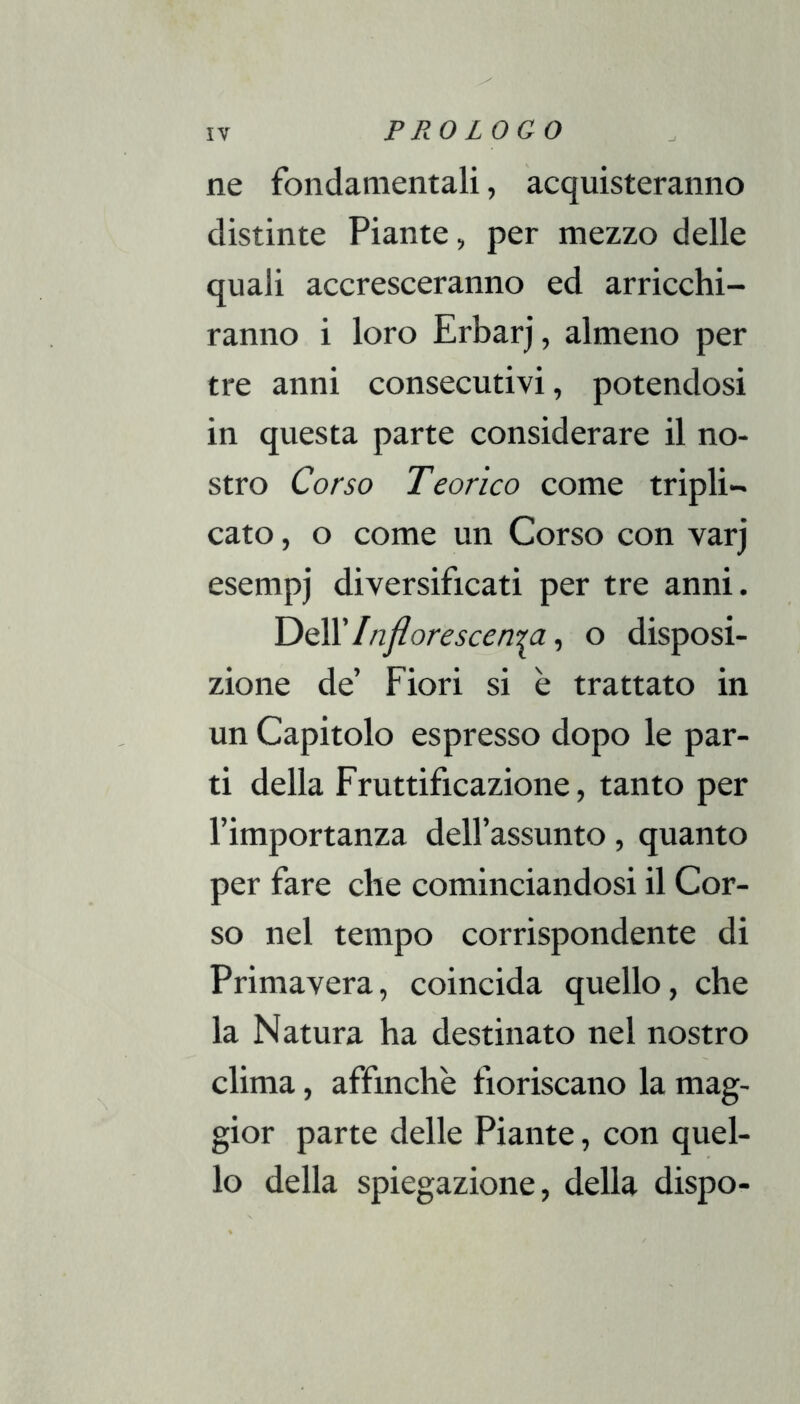 ne fondamentali, acquisteranno distinte Piante, per mezzo delle quali accresceranno ed arricchi- ranno i loro Erbarj, almeno per tre anni consecutivi, potendosi in questa parte considerare il no- stro Corso Teorico come tripli- cato , o come un Corso con varj esempi diversificati per tre anni. Injiorescerr^a, o disposi- zione de’ Fiori si è trattato in un Capitolo espresso dopo le par- ti della Fruttificazione, tanto per l’importanza dell’assunto, quanto per fare che cominciandosi il Cor- so nel tempo corrispondente di Primavera, coincida quello, che la Natura ha destinato nel nostro clima, affinchè fioriscano la mag- gior parte delle Piante, con quel- lo della spiegazione, delia dispo-