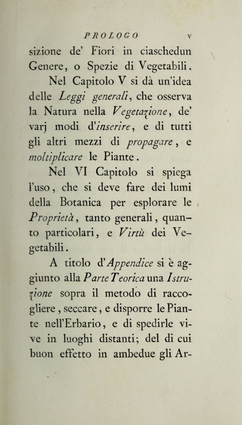 sizione de’ Fiori in ciaschedun Genere, o Spezie di V'^egetabili. Nel Capitolo V si dà un’idea delle Leggi generali^ che osserva la Natura nella Vegetaigonede’ varj modi à'inserire, e di tutti gli altri mezzi di propagare, e moltiplicare le Piante. Nel VI Capitolo si spiega l’uso, che si deve fare dei lumi della Botanica per esplorare le , Proprietà, tanto generali, quan- to particolari, e Virtù dei Ve- getabili . A titolo ^Appendice si è ag- giunto alla Parte Tcorica una Istru- pone sopra il metodo di racco- gliere , seccare, e disporre le Pian- te nell’Erbario, e di spedirle vi- ve in luoghi distanti; del di cui buon effetto in ambedue gli Ar-