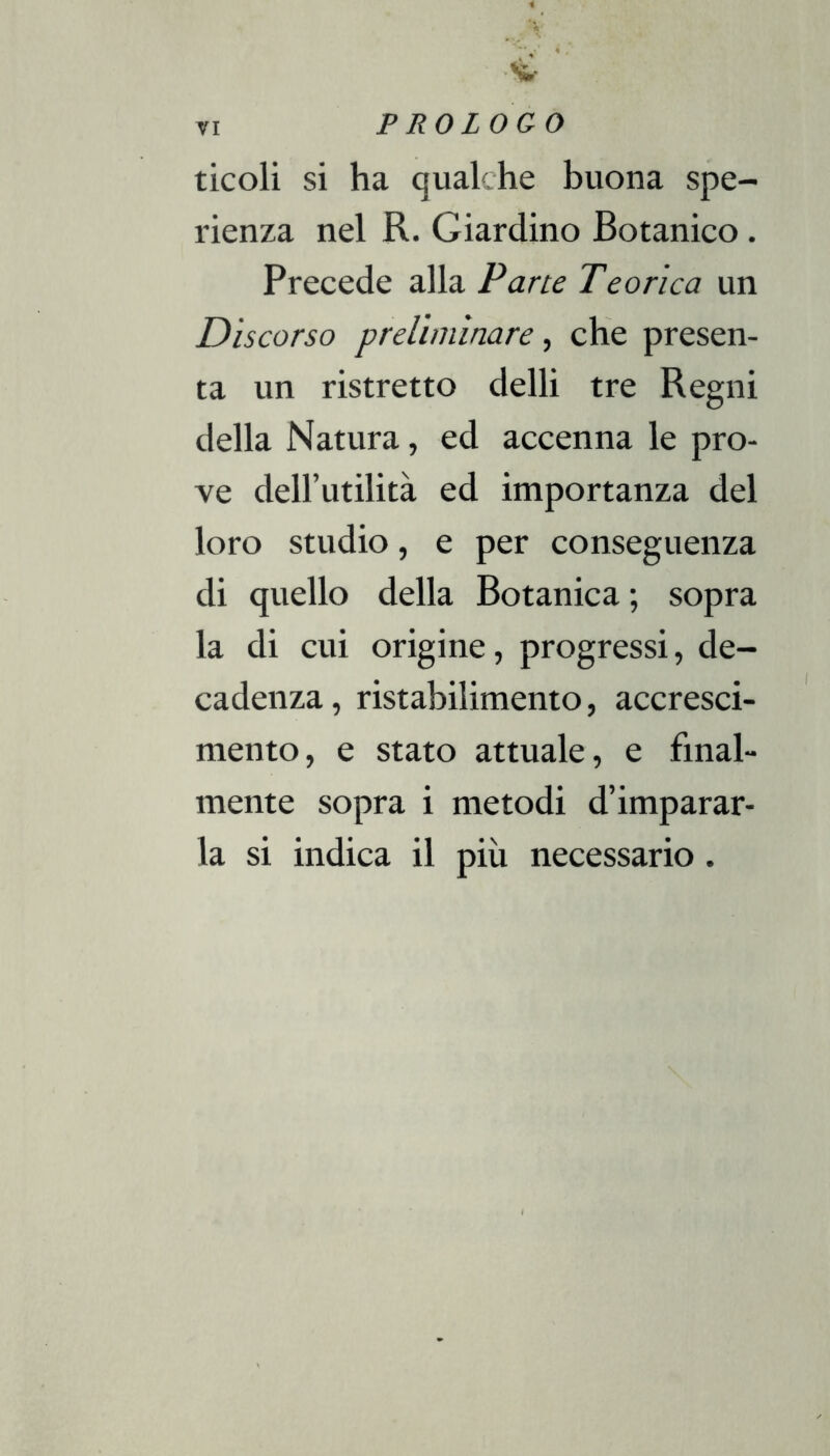 ticoli si ha qualche buona spe- rienza nel R. Giardino Botanico. Precede alla Pane Tcorica un Discorso preliminare, che presen- ta un ristretto delli tre Regni della Natura, ed accenna le pro- ve deH’utilità ed importanza del loro studio, e per conseguenza di quello della Botanica; sopra la di cui origine, progressi, de- cadenza, ristabilimento, accresci- mento, e stato attuale, e final- mente sopra i metodi d’imparar- la si indica il più necessario.