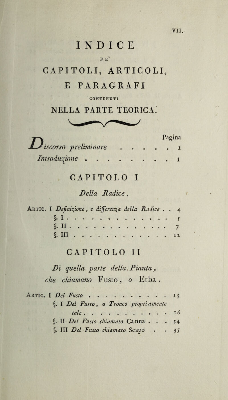 INDICE D E* CAPITOLI, ARTICOLI, E PARAGRAFI CONTENUTI NELLA PARTE TEORICA: ¡scorso preliminare . . . . Introdu'^one Pagina . I . 1 CAPITOLO I Della Radice. Artic. I Definizione, e differenza della Radice . . 4 §. I Í §• Il 7 §. Ili Il CAPITOLO II Di quella parte della,Pianta^ che^ chiamano Fusto, o Erba. Artic. I Del Fusto §. I Del Fusto i o Tronco propriamente tale §. II Del Fusto chiamato Canna , . .34 §. III Del Fusto chiamato Scapo . • 31