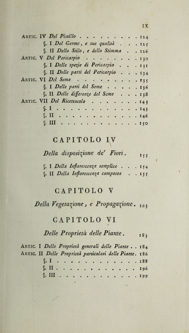 Artic. IV Del Pistillo 114 §. I Del Germe, e sue qualità . . . 11 y §. II Dello Stilo y e dello Stimma . . Artic. V Del Pericarpio 130 §. I Delle 5pe\ie di Pericarpio . . .131 §. II Delle parti del Pericarpio . . .134 Artic. VI Del Seme 13^ §. I Delle parti del Seme . . , . .136 §. II Delle differente del Seme . . .138 Artic. VII Del Ricettacolo 143 • §• I 143 §. II 146 §. Ili I IO CAPITOLO I^V Della disposinone de^ Fiori, t §. I Della Inforescenta semplice . . .154 §. II Della Inforescen\a composta . .151 CAPITOLO V Della Fegetanone^ e Fropaganone. 163 CAPITOLO VI Delle Proprietà delle Piante, j g ^ Artic. I Delle Proprietà generali delle Piante . . 184 Artic. II Delle Proprietà particolari delle Piante. 186 §. I 188 §. Il 196 §. Ili