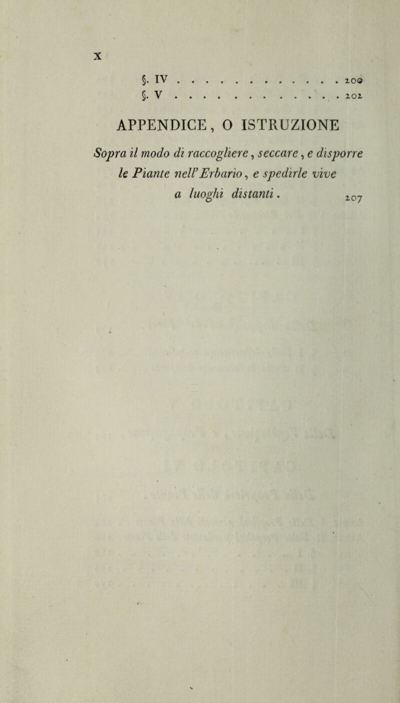 §. IV §. V 100 lOl APPENDICE, O ISTRUZIONE Sopra il modo di raccogliere, seccare, e disporre le Piante nell’Erbario, e spedirle vive a luoghi distanti. 207
