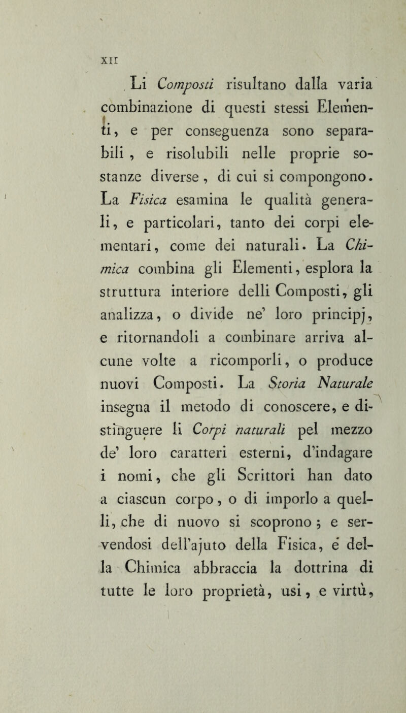 . Li Composti risultano dalla varia . combinazione di questi stessi Elemen- ti , e per conseguenza sono separa- bili , e risolubili nelle proprie so- stanze diverse , di cui si compongono. La Fisica esamina le qualità genera- li, e particolari, tanto dei corpi ele- mentari, come dei naturali. La Chi- mica combina gli Elementi, esplora la struttura interiore delli Composti, gli analizza, o divide ne’ loro princip), e ritornandoli a combinare arriva al- cune volte a ricomporli, o produce nuovi Composti. La Storia Naturale insegna il metodo di conoscere, e di- stiiìguere li Corpi naturali pel mezzo de’ loro caratteri esterni, d’indagare i nomi, che gli Scrittori han dato a ciascun corpo, o di imporlo a quel- li, che di nuovo si scoprono ; e ser- vendosi deU’ajuto della Fisica, é del- la Chimica abbraccia la dottrina di tutte le loro proprietà, usi, e virtù,