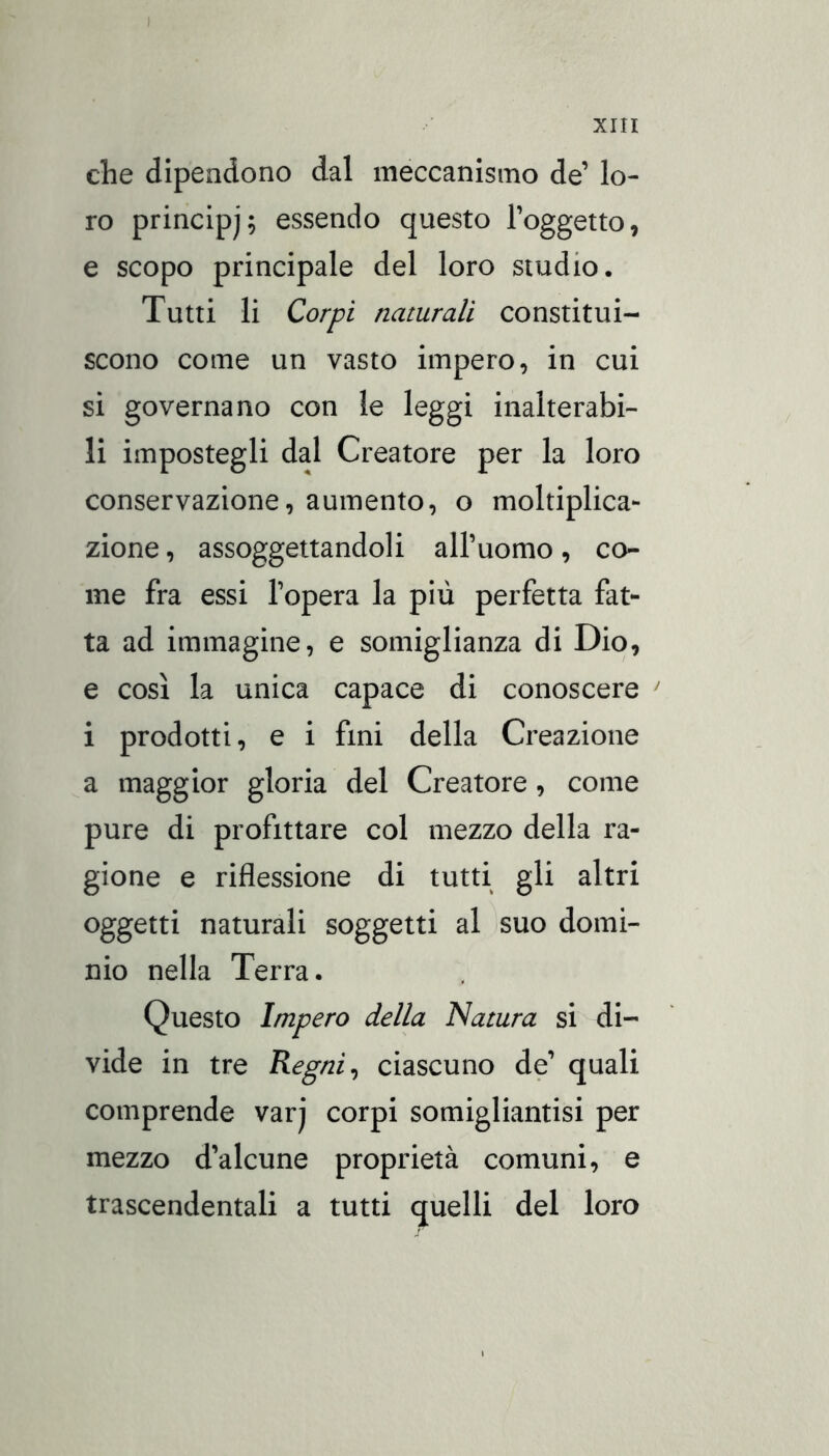 ) XIII che dipendono dal meccanismo de’ lo- ro principi; essendo questo l’oggetto, e scopo principale del loro studio. Tutti li Corpi naturali constitui- scono come un vasto impero, in cui si governano con le leggi inalterabi- li impostegli dal Creatore per la loro conservazione, aumento, o moltiplica- zione , assoggettandoli all’uomo, co- me fra essi l’opera la più perfetta fat- ta ad immagine, e somiglianza di Dio, e così la unica capace di conoscere ' i prodotti, e i fini della Creazione a maggior gloria del Creatore, come pure di profittare col mezzo della ra- gione e riflessione di tutti gli altri oggetti naturali soggetti al suo domi- nio nella Terra. Questo Impero della Natura si di- vide in tre Regni ^ ciascuno de’ quali comprende varj corpi somigliantisi per mezzo d’alcune proprietà comuni, e trascendentali a tutti quelli del loro