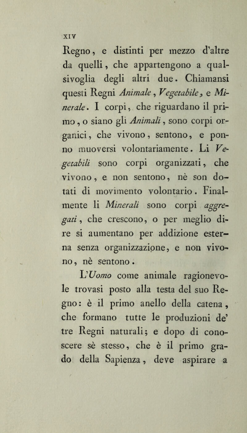Regno, e distinti per mezzo d’altre da quelli, che appartengono a qual- sivoglia degli altri due. Chiamansi questi Regni Animale, Vegetabile e Mi- nerale. I corpi, che riguardano il pri- mo , o siano gli Animali, sono corpi or- ganici , che vivono, sentono, e pon- no muoversi volontariamente. Li Ve- getabili sono corpi organizzati, che vivono, e non sentono, nè son do- tati di movimento volontario. Final- mente li Minerali sono corpi aggre^ gati ^ che crescono, o per meglio di- re si aumentano per addizione ester- na senza organizzazione, e non vivo- no , nè sentono. \]Uomo come animale ragionevo- le trovasi posto alla testa del suo Re- gno : è il primo anello della catena , che formano tutte le produzioni de’ tre Regni naturali; e dopo di cono- scere sè stesso, che è il primo gra- do della Sapienza, deve aspirare a
