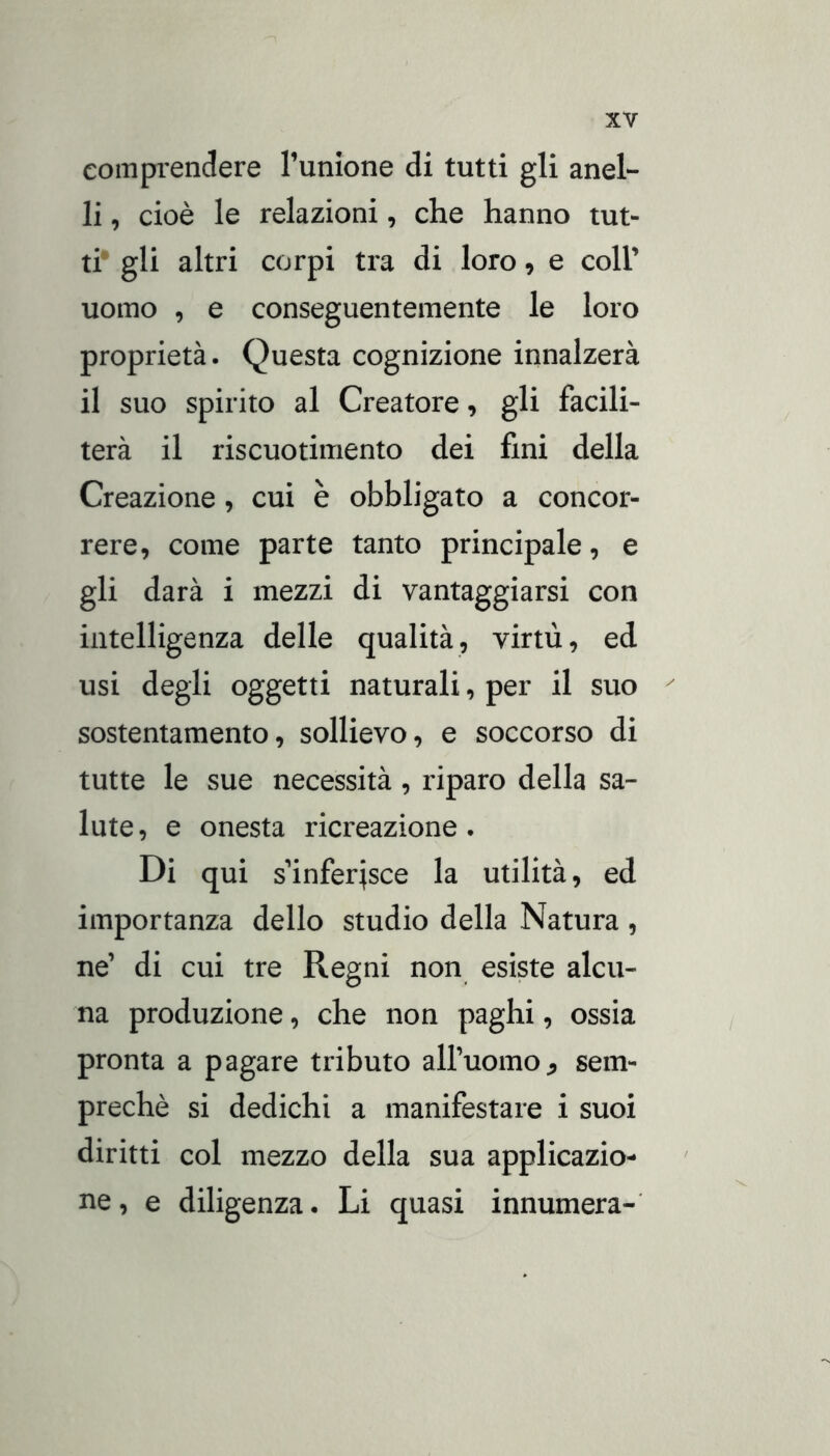 eomprenclere Tunione di tutti gli anel- li , cioè le relazioni, che hanno tut- ti* gli altri corpi tra di loro, e coir uomo , e conseguentemente le loro proprietà. Questa cognizione innalzerà il suo spirito al Creatore, gli facili- terà il riscuotimento dei fini della Creazione, cui è obbligato a concor- rere, come parte tanto principale, e gli darà i mezzi di vantaggiarsi con intelligenza delle qualità, virtù, ed usi degli oggetti naturali, per il suo sostentamento, sollievo, e soccorso di tutte le sue necessità, riparo della sa- lute, e onesta ricreazione. Di qui s’inferisce la utilità, ed importanza dello studio della Natura , ne’ di cui tre Regni non esiste alcu- na produzione, che non paghi, ossia pronta a pagare tributo all’uomo^ sem- prechè si dedichi a manifestare i suoi diritti col mezzo della sua applicazio- ne, e diligenza. Li quasi innumera-
