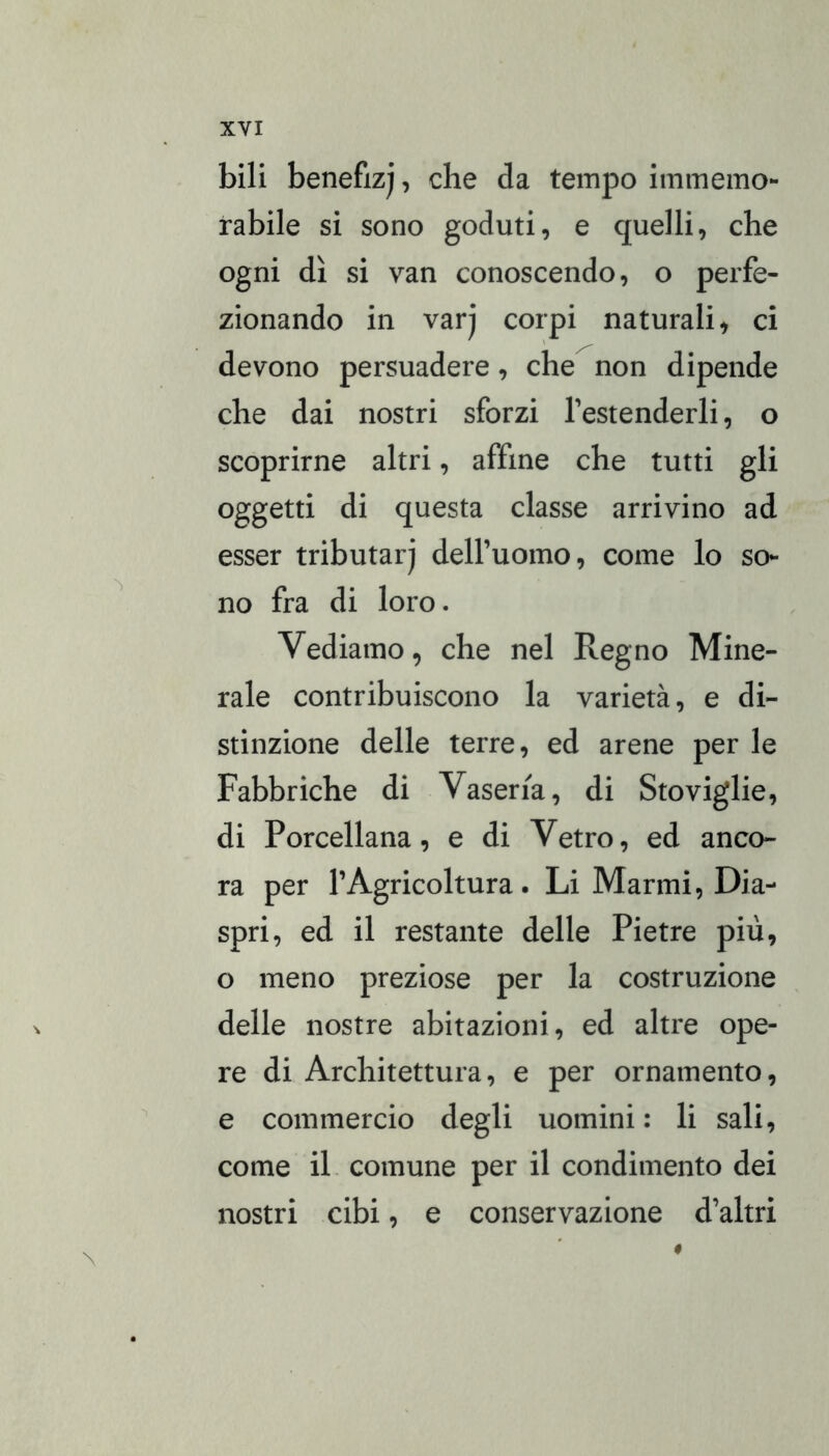 bili benefiz), che da tempo immemo- rabile si sono goduti, e quelli, che ogni dì si van conoscendo, o perfe- zionando in varj corpi naturali, ci devono persuadere, che non dipende che dai nostri sforzi Testenderli, o scoprirne altri, affine che tutti gli oggetti di questa classe arrivino ad esser tributar) deH’uomo, come lo so- no fra di loro. Vediamo, che nel Regno Mine- rale contribuiscono la varietà, e di- stinzione delle terre, ed arene per le Fabbriche di Vaseria, di Stoviglie, di Porcellana, e di Vetro, ed anco- ra per l’Agricoltura. Li Marmi, Dia- spri, ed il restante delle Pietre più, o meno preziose per la costruzione delle nostre abitazioni, ed altre ope- re di Architettura, e per ornamento, e commercio degli uomini: li sali, come il. comune per il condimento dei nostri cibi, e conservazione d’altri «