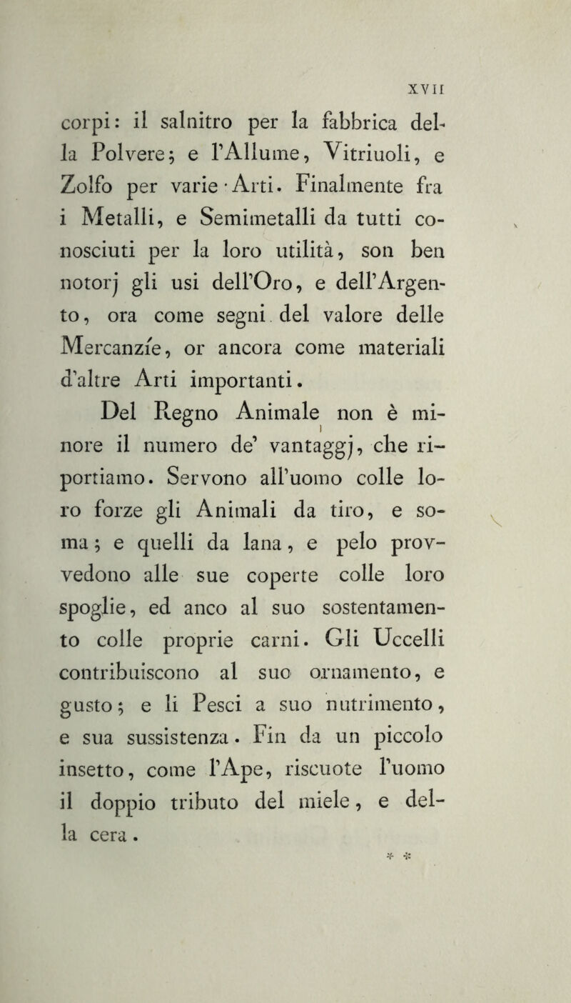 corpi: il salnitro per la fabbrica del- la Polvere; e TAllume, Vitriuoli, e Zolfo per varie-Arti. Finalmente fra i Metalli, e Semimetalli da tutti co- nosciuti per la loro utilità, son ben notorj gli usi delfOro, e dell’Argen- to , ora come segni. del valore delle Mercanzie, or ancora come materiali d'altre Arti importanti. Del Regno Animale non è mi- nore il numero de’ vantaggj, che ri- portiamo. Servono all’uomo colle lo- ro forze gli Animali da tiro, e so- ma ; e quelli da lana, e pelo prov- vedono alle sue coperte colle loro spoglie, ed anco al suo sostentamen- to colle proprie carni. Gli Uccelli contribuiscono al suo ornamento, e gusto; e li Pesci a suo nutrimento, e sua sussistenza. Fin da un piccolo insetto, come l’Ape, riscuote l’uomo il doppio tributo del miele, e del- la cera. H- -j: