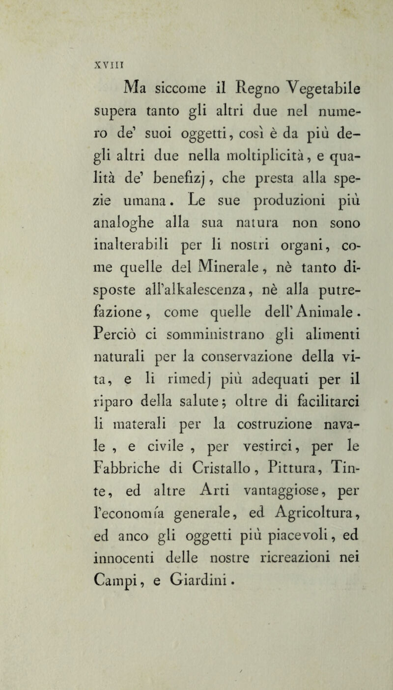 Ma siccome il Regno Vegetabile supera tanto gli altri due nel nume- ro de’ suoi oggetti, così è da più de- gli altri due nella moltiplicità, e qua- lità de’ benefizj, che presta alla spe- zie umana. Le sue produzioni più analoghe alla sua natura non sono inalterabili per li nostri organi, co- me quelle del Minerale, nè tanto di- sposte all’alkalescenza, nè alla putre- fazione, come quelle dell’Animale. Perciò ci somministrano gli alimenti naturali per la conservazione della vi- ta, e li rimedj più adequati per il riparo della salute; oltre di facilitarci li materali per la costruzione nava- le , e civile , per vestirci, per le Fabbriche di Cristallo, Pittura, Tin- te, ed altre Arti vantaggiose, per l’economia generale, ed Agricoltura, ed anco gli oggetti più piacevoli, ed innocenti delle nostre ricreazioni nei Campi, e Giardini.