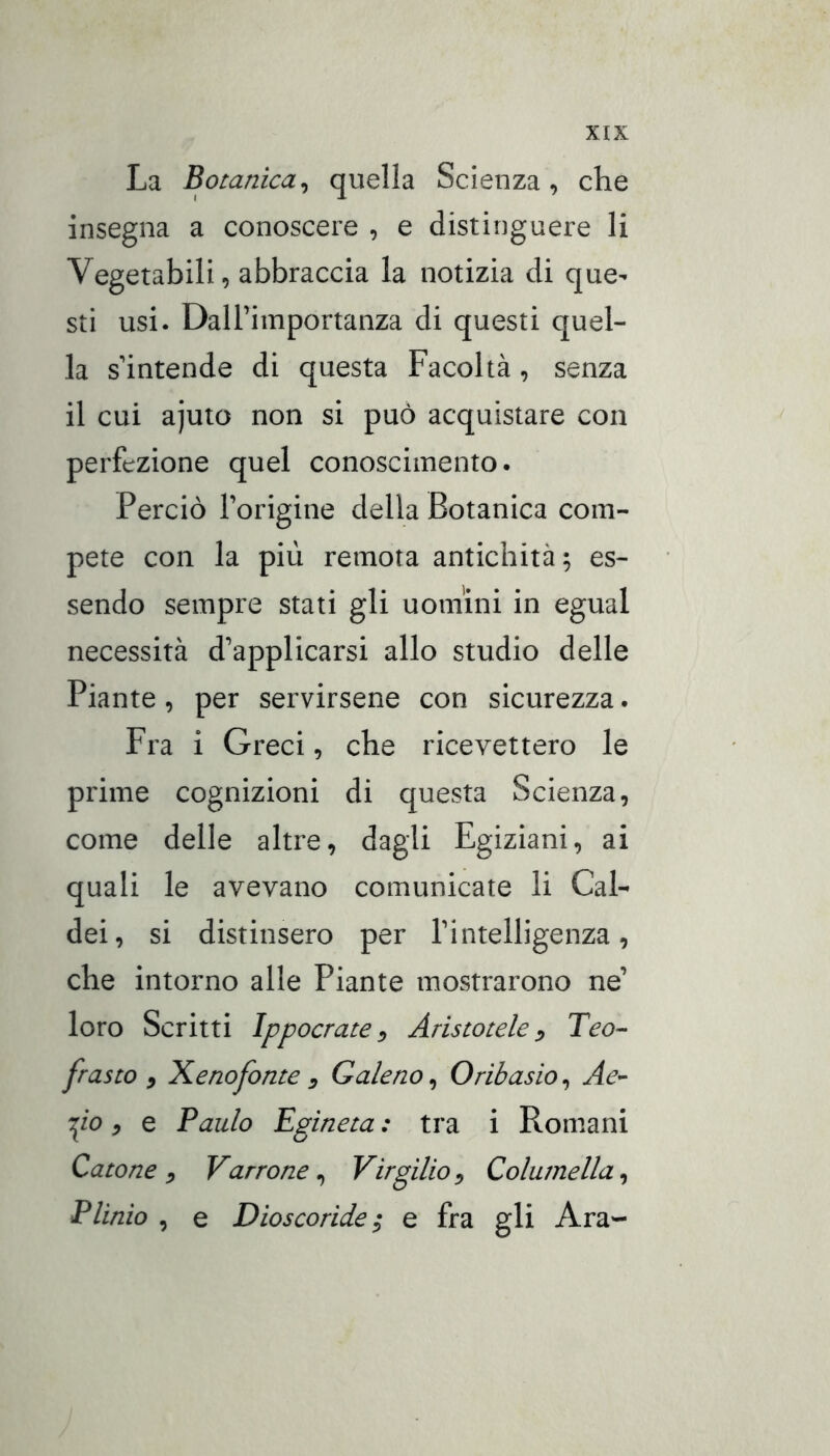 La Botanica^ quella Scienza, che insegna a conoscere , e distinguere li Vegetabili, abbraccia la notizia di que- sti usi. DalTimportanza di questi quel- la s intende di questa Facoltà, senza il cui ajuto non si può acquistare con perfezione quel conoscimento. Perciò Torigine della Botanica com- pete con la più remota antichità; es- sendo sempre stati gli uomini in egual necessità d’applicarsi allo studio delle Piante, per servirsene con sicurezza. Fra i Greci, che ricevettero le prime cognizioni di questa Scienza, come delle altre, dagli Egiziani, ai quali le avevano comunicate li Cal- dei, si distinsero per l’intelligenza, che intorno alle Piante mostrarono ne’ loro Scritti Ippoetate ^ Aristotele Teo^ frusto y Xenofonte 3 Galeno^ Orihasio^ Ae^ fio, e Baldo Egineta : tra i Romani Catone^ Varto ne ^ Virgilio^ Columella^ Plinio , e Dioscoride; e fra gli Ara-