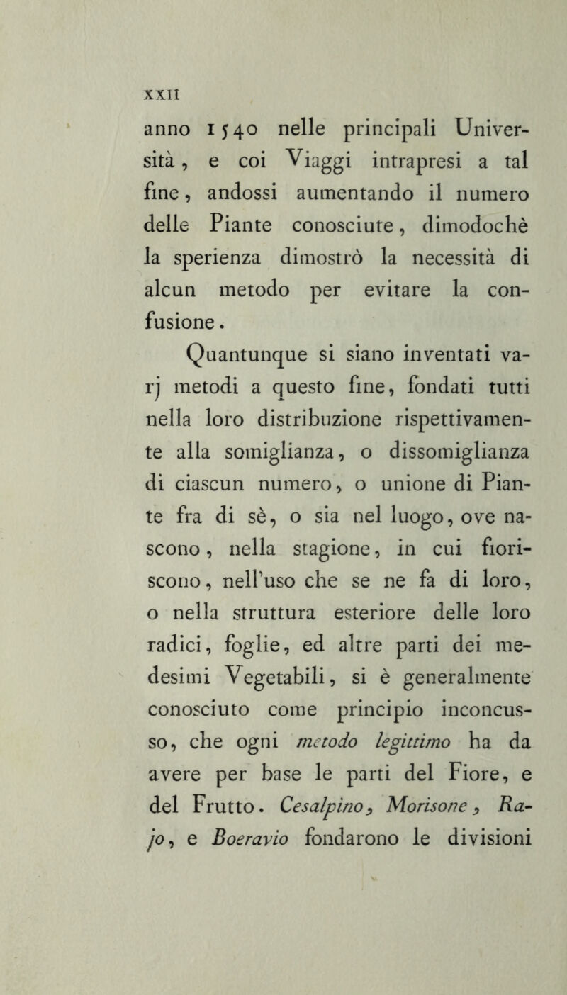 anno 1540 nelle principali Univer- sità, e coi Viaggi intrapresi a tal fine, andossi aumentando il numero delle Piante conosciute, dimodoché la sperienza dimostrò la necessità di alcun metodo per evitare la con- fusione . Quantunque si siano inventati va- rj metodi a questo fine, fondati tutti nella loro distribuzione rispettivamen- te alla somiglianza, o dissomiglianza di ciascun numero, o unione di Pian- te fra di sé, o sia nel luogo, ove na- scono , nella stagione, in cui fiori- scono , nelPuso che se ne fa di loro, o nella struttura esteriore delle loro radici, foglie, ed altre parti dei me- desimi Vegetabili, si è generalmente conosciuto come principio inconcus- so, che ogni metodo legittimo ha da avere per base le parti del Fiore, e del Frutto. Cesalpino^ Monsone^ Ra-~ jo^ e Boeravio fondarono le divisioni