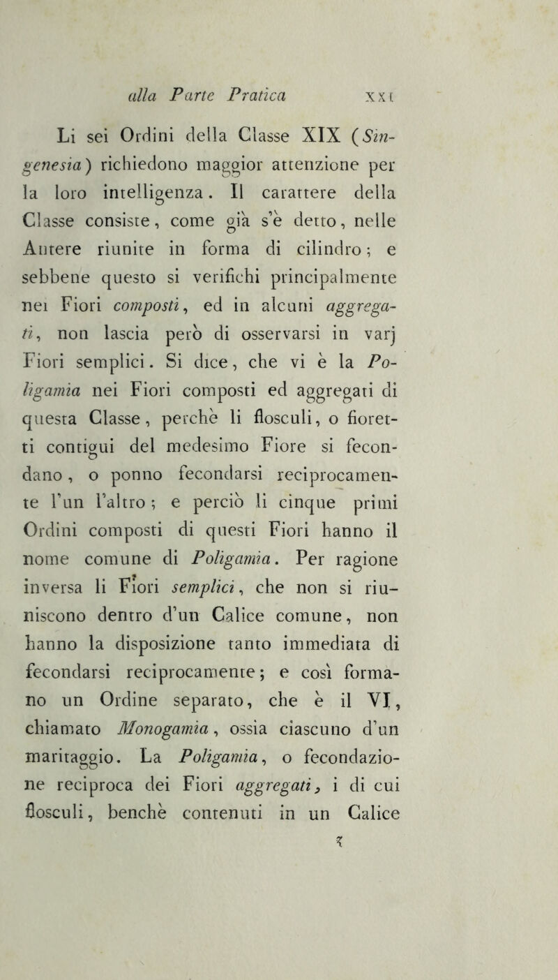 Li sei Orriini della Classe XIX {Sm- genesia) richiedono maggior attenzione per la loro intelligenza. Il carattere della Classe consiste, come oia s’è detto, nelle Antere riunite in forma di cilindro ; e sebbene questo si verifichi principalmente nei Fiori composti^ ed in alcuni aggrega- ti^ non lascia però di osservarsi in varj Fiori semplici. Si dice, che vi è la Po- ligamia nei Fiori composti ed aggregati di questa Classe, perche li flosculi, o fioret- ti contii^ui del medesimo Fiore si fecon- dano, o ponno fecondarsi reciprocamen- te fun l’altro; e perciò li cinque primi Ordini composti di questi Fiori hanno il nome comune di Poligamia, Per ragione inversa li Fiori semplici,, che non si riu- niscono dentro d’un Calice comune, non hanno la disposizione tanto immediata di fecondarsi reciprocamente ; e cosi forma- no un Ordine separato, che e il VI, chiamato Monogamia, ossia ciascuno d’un maritaggio. La Poligamia,, o fecondazio- ne reciproca dei Fiori aggregati^ i di cui flosculi, benché contenuti in un Calice