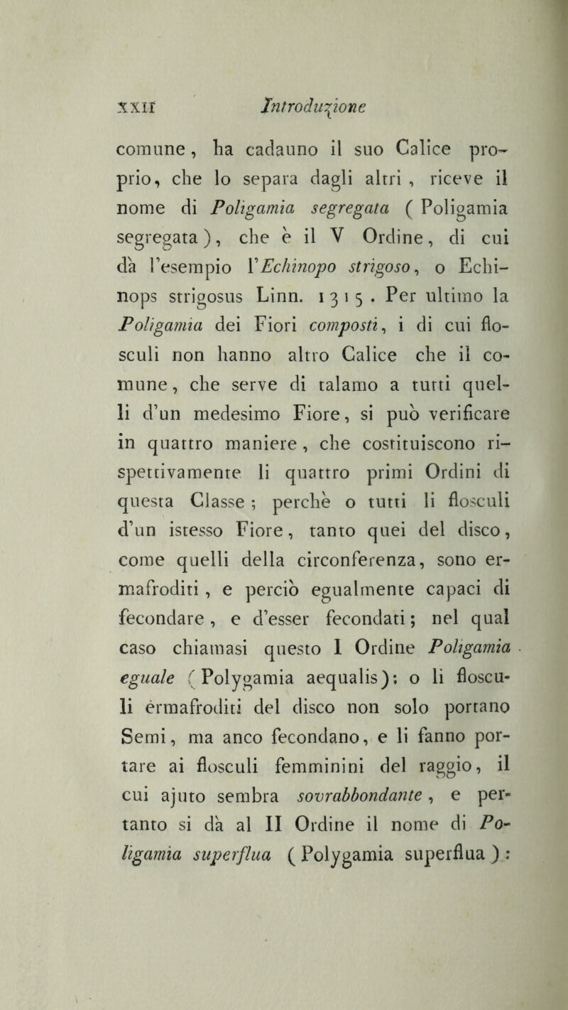 xxir lntrodu\iom comune, ha cadauno il suo Calice pro-^ prio, che lo separa dagli altri , riceve il nome di Poligamia segregata ( Poligamia segregata), che e il V Ordine, di cui da l’esempio VEchinopo strigoso ^ o Echi- nops strigosus Linn. 1315. Per ultimo la Poligamia dei Fiori composti^ i di cui flo- sculì non hanno altro Calice che il co^ mune, che serve di talamo a tutti quel- li d’un medesimo Fiore, si può verificare in quattro maniere , che costituiscono ri- spettivamente li quattro primi Ordini di questa Classe ; perche o tutti li flosculi d’un istesso Fiore, tanto quei del disco, come quelli della circonferenza, sono er- mafroditi , e perciò egualmente capaci di fecondare, e d’esser fecondati ; nel qual caso chiamasi questo I Ordine Poligamia eguale Poiygamia aequalis); o li fìoscu- li ermafroditi del disco non solo portano Semi, ma anco fecondano, e li fanno por- tare ai flosculi femminini del raggio, il cui ajuto sembra sovrabbondante, e per- tanto si da al II Ordine il nome di Fo- ligamìa superflua ( Polygamia superflua ) :