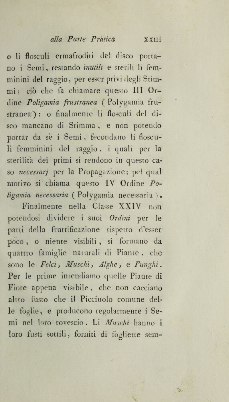 o lì flosculi ermafroditi del disco porta- no i Semi, restando inuiìli e sterili li fem- minini del raggio, per esser privi degli Stim- mi ; ciò che fa chiamare questo III Or- dine Poligamia frustranea ( Polygamia fru- stranea ) : o finalmente li flosculi del di- sco mancano di Stimma , e non potendo portar da se i Semi, fecondano li floscu- li femminini del raggio, i quali per la sterilita dei primi si rendono in questo ca- so necessarj per la Propagazione; pel qual motivo si chiama questo IV Ordine Po- ligamia necessaria (^Vo\ygmm'à necessaria). Finalmente nella Classe XXIV non potendosi dividere i suoi Ordini per le parti della fruttificazione rispetto d’esser poco, o niente visibili , si formano da quattro famiglie naturali di Piante , che sono le Felci, Muschi, Alghe, e Funghi. Per le prime intendiamo quelle Piante di Fiore appena visibile, che non cacciano altro fusto che il Picciuolo comune del- le foglie, e producono regolarmente i Se- mi nel biro rovescio. Li Muschi hanno i loro fusti sottili, fomiti di fogliette sem-
