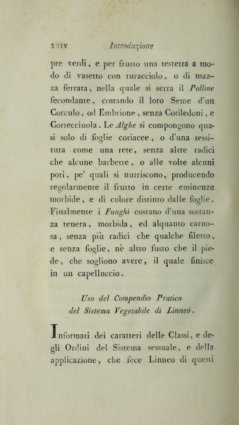 pre verdi, e per frutto una testetta a mo- do di vasetto con turacciolo, o di maz- za ferrata, nella quale si serra il Polline fecondante, costando il loro Seme d’un Corculo, od Embrione , senza Cotiledoni, e Cortecciuola. Le Alghe si compongono qua- si solo di foglie coriacee , o d’una tessi- tura come una rete, senza altre radici che alcune barbette , o alle volte alcuni pori, pe’ quali si nutriscono, producendo regolarmente il frutto in certe eminenze morbide, e di colore distinto dalle foglie. Finalmente i Funghi costano d’una sostan- za tenera , morbida , ed alquanto carno- sa , senza più radici che qualche filetto, e senza foglie, nè altro fusto che il pie- de , che sogliono avere, il quale finisce in un capelluccio. Uso del Compendio Pratico del Sistema Vegetabile di Lìnneò, Informati dei caratteri delle Classi, e de- gli Ordini del Sistema sessuale, e della applicazione, che fece Linneo di questi