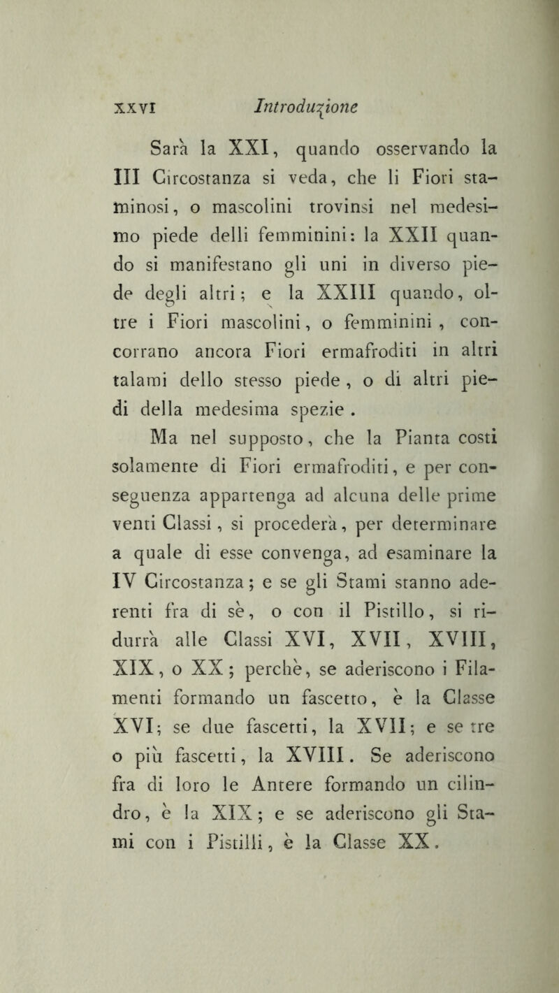 Sara la XXI, quando osservando la III Circostanza si veda, che li Fiori sta- rninosi , o mascolini trovinsi nel medesi- mo piede delli femminini: la XXII quan- do si manifestano gli uni in diverso pie- de degli altri; e la XXIII quando, ol- tre i Fiori mascolini, o femminini, con- corrano ancora Fiori ermafroditi in altri talami dello stesso piede , o di altri pie- di della medesima spezie . Ma nel supposto, che la Pianta costi solamente di Fiori ermafroditi, e per con- seguenza appartenga ad alcuna delle prime venti Glassi, si procederà, per determinare a quale di esse convenga, ad esaminare la IV Circostanza ; e se gli Stami stanno ade- renti fra di se, o con il Pistillo, si ri- durrà alle Classi XVI, XVII, XVIII, XIX, 0 XX; perchè, se aderiscono i Fila- menti formando un fascetto, è la Classe XVI; se due fascetti, la XVII; e serre o più fascetti, la XVIII. Se aderiscono fra di loro le Antere formando un cilin- dro, è la XIX; e se aderiscono gli Sta- mi con i Pistilli, è la Glasse XX.
