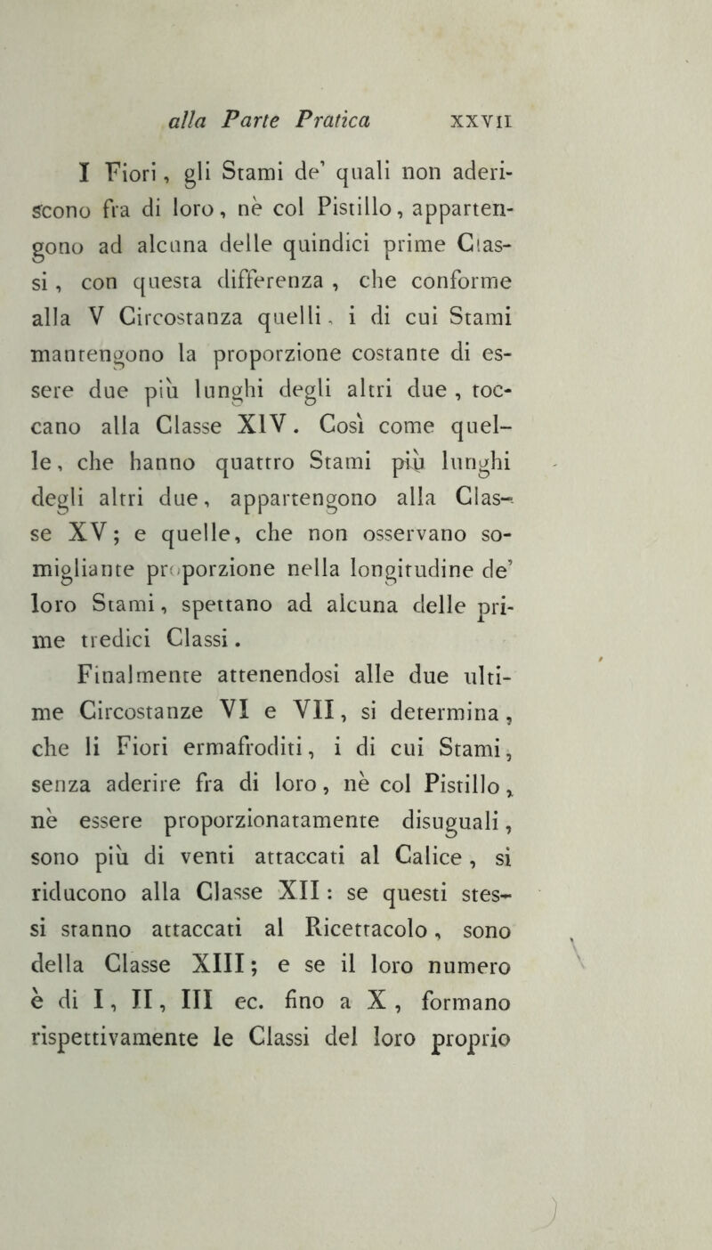 I Fiori, gli Stami de’ quali non aderi- scono fra di loro, nè col Pistillo, apparten- gono ad alcana delle quindici prime Glas- si , con questa differenza , che conforme alla V Circostanza quelli, i di cui Stami mantengono la proporzione costante di es- sere due più lunghi degli altri due , toc- cano alla Classe XIV. Cosi come quel- le, che hanno quattro Stami più lunghi degli altri due, appartengono alla Clas- se XV; e quelle, che non osservano so- migliante pn^porzione nella longitudine de’ loro Stami, spettano ad alcuna delle pri- me tredici Classi. Finalmente attenendosi alle due ulti- me Circostanze VI e VII, si determina, che li Fiori ermafroditi, i di cui Stami, senza aderire fra di loro, nè col Pistillo „ nè essere proporzionatamente disuguali, sono più di venti attaccati al Calice , si riducono alla Classe XII : se questi stes- si stanno attaccati al Ricettacolo, sono della Classe XIII ; e se il loro numero è di I, II, III ec. fino a X , formano rispettivamente le Classi del loro proprio