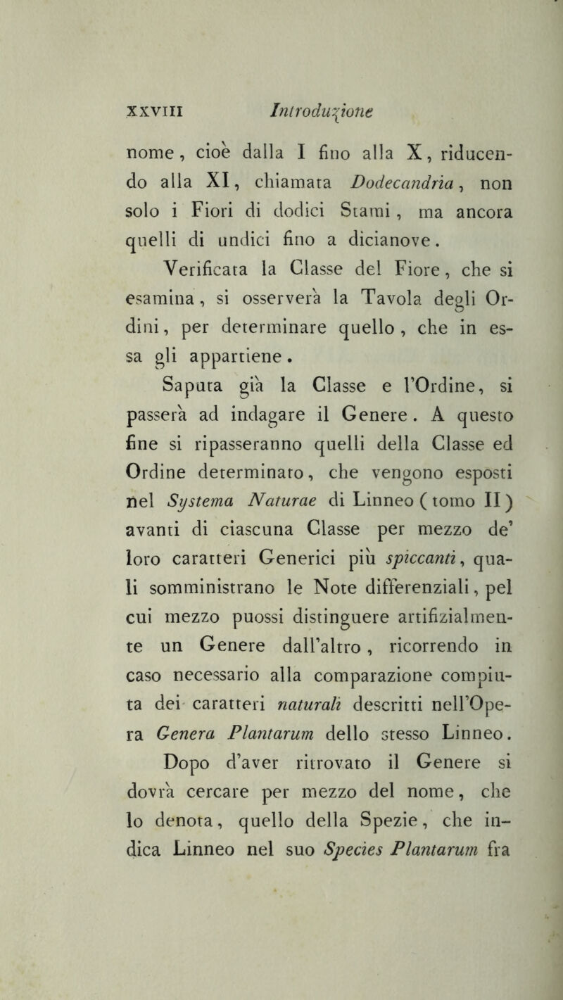nome, cioè dalla I fino alla X, riducen- do alla XI, chiamara Dodecandrìa ^ non solo i Fiori di dodici Stami , ma ancora quelli di undici fino a dicianove. Verificata la Classe del Fiore, che si esamina, si osserverà la Tavola degli Or- dini, per determinare quello, che in es- sa gli appartiene. Saputa già la Classe e FOrdine, si passera ad indagare il Genere . A questo fine si ripasseranno quelli della Classe ed Ordine determinato, che vengono esposti nel Systema Naturae di Linneo ( tomo II ) avanti di ciascuna Classe per mezzo de’ loro caratteri Generici più spiccanti^ qua- li somministrano le Note differenziali, pel cui mezzo puossi distinguere artifizialmen- te un Genere dalFaltro, ricorrendo in caso necessario alla comparazione compiu- ta dei' caratteri naturali descritti nell’Ope- ra Genera Plantarum dello stesso Linneo. Dopo d’aver ritrovato il Genere si dovrà cercare per mezzo del nome, che lo denota, quello della Spezie, che in- dica Linneo nel suo Species Plantarum fra