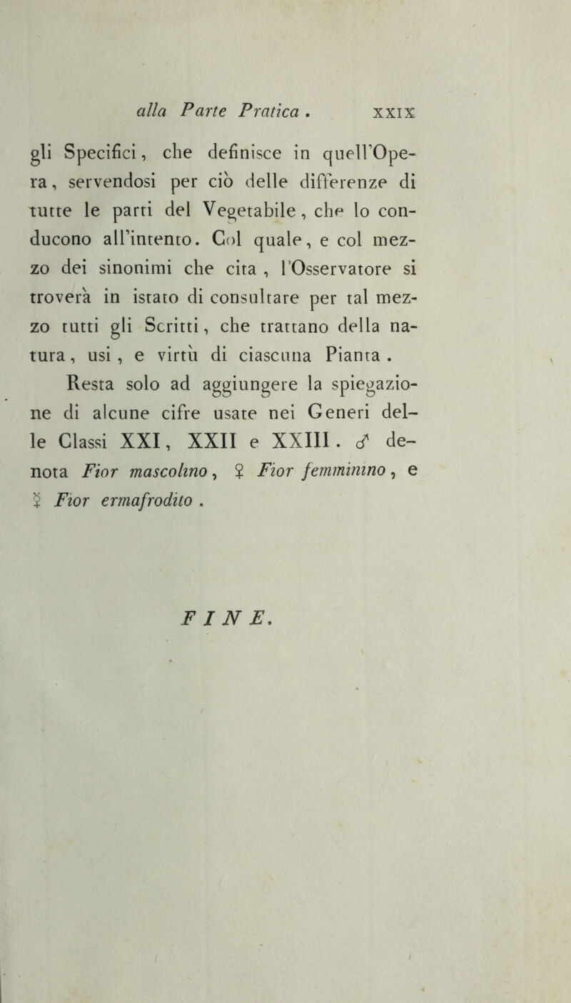 gli Specifici, che definisce in queìl’Ope- ra, servendosi per ciò delle differenze di tutte le parti del Vegetabile, che lo con- ducono all’intento. Col quale, e col mez- zo dei sinonimi che cita , l’Osservatore si trovera in istato di consultare per tal mez- zo tutti gli Scritti, che trattano della na- tura, usi, e virtù di ciascuna Pianta. Resta solo ad aggiungere la spiegazio- ne di alcune cifre usate nei Generi del- le Classi XXI, XXII e XXIIl. cf de- nota Fior mascolino, J Fior femminino, e S Fior ermafrodito . FINE.