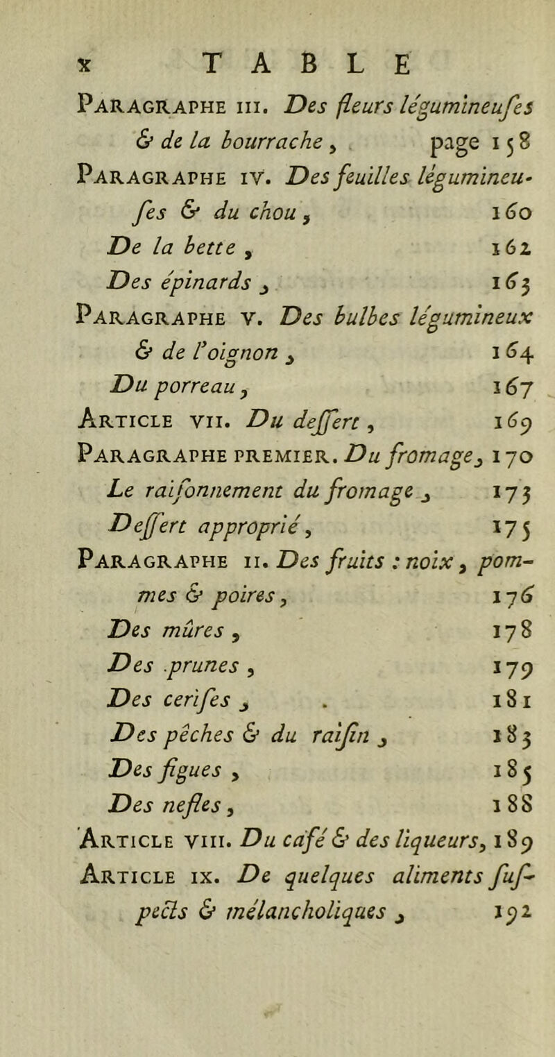 Paragraphe iii. Des fleurs légumineufes & de la bourrache , page 15 8 Paragraphe iV. Des feuilles légumineu- fes & du chou , 160 De la bette , 162 Des épinards , 163 Paragraphe v. Des bulbes légumineux & de l’oignon , 164 Du porreau, 167 Article vii. Du dejfert, 169 Paragraphe premier. Du fromage, 170 Le raifonnement du fromage , 175 D effert approprié, 175 Paragraphe ii. Des fruits : noix, pom- mes & poires, 17 6 Des mûres , 178 Des .prunes , 179 Des cerifes, . 181 Des pêches & du raifîn , 183 Des figues , 185 Des nefies, 188 Article viii. Du café & des liqueurs, 189 Article ix. De quelques aliments fuf- pecls & rnélancholiques , 192