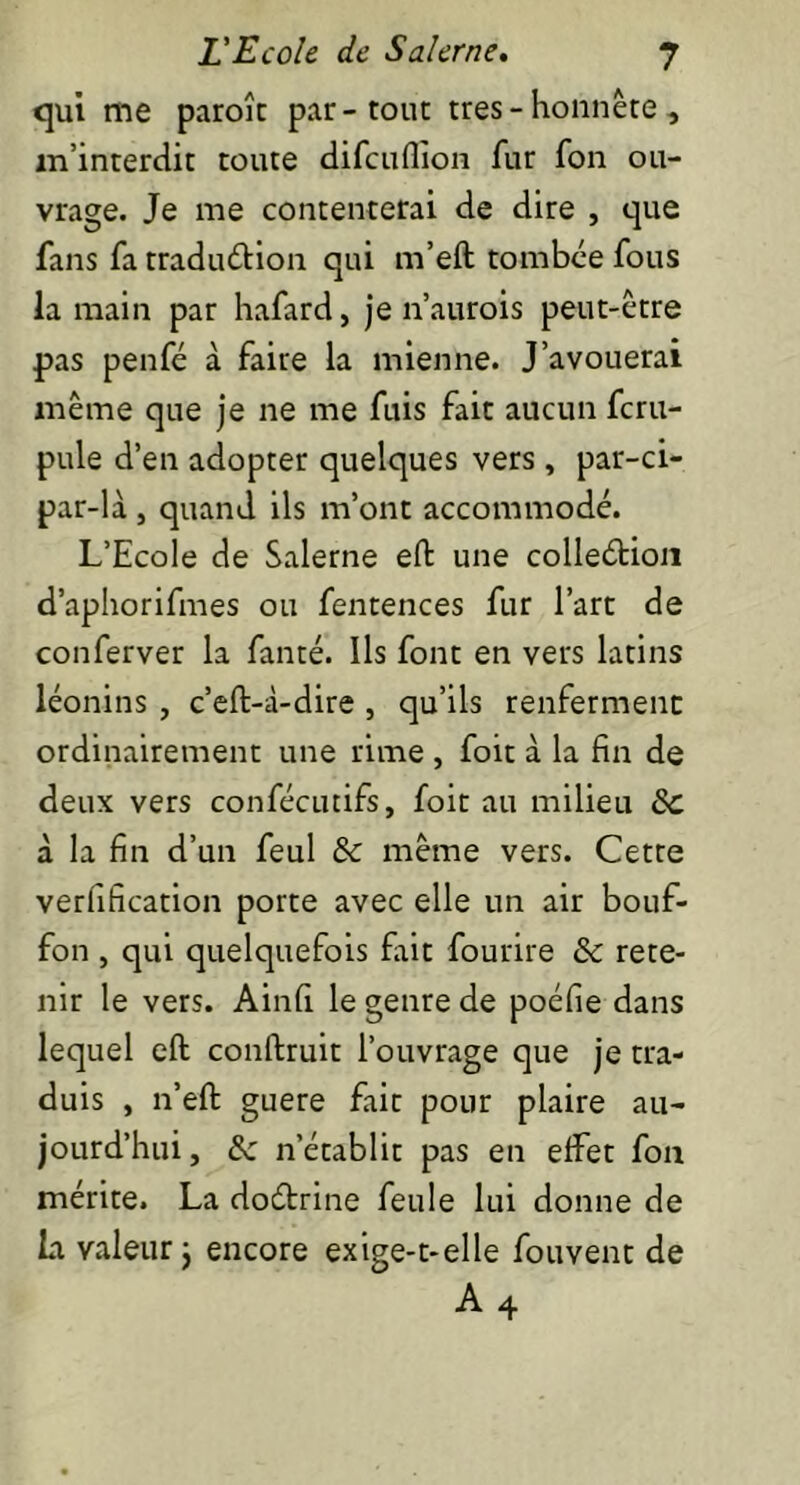 qui me paroît par-tout très - honnête, m’interdit toute difcuflion fur fon ou- vrage. Je me contenterai de dire , que fans fa traduction qui m’eft tombée fous la main par hafard, je n’aurois peut-être pas penfé à faire la mienne. J’avouerai même que je ne me fuis fait aucun fcru- pule d’en adopter quelques vers , par-ci- par-là , quand ils m’ont accommodé. L’Ecole de Salerne eft une collection d’aphorifmes ou fentences fur l’art de conferver la fanté. Ils font en vers latins léonins , c’eft-à-dire , qu’ils renferment ordinairement une rime , foit à la fin de deux vers confécutifs, foit au milieu 8c à la fin d’un feul & même vers. Cette verfification porte avec elle un air bouf- fon , qui quelquefois fait fourire & rete- nir le vers. Ainfi le genre de poéfie dans lequel eft conftruit l’ouvrage que je tra- duis , n’eft guere fait pour plaire au- jourd’hui, 8c n’établit pas en effet fon mérite. La doCtrine feule lui donne de La valeur j encore exige-t-elle fouvent de A4