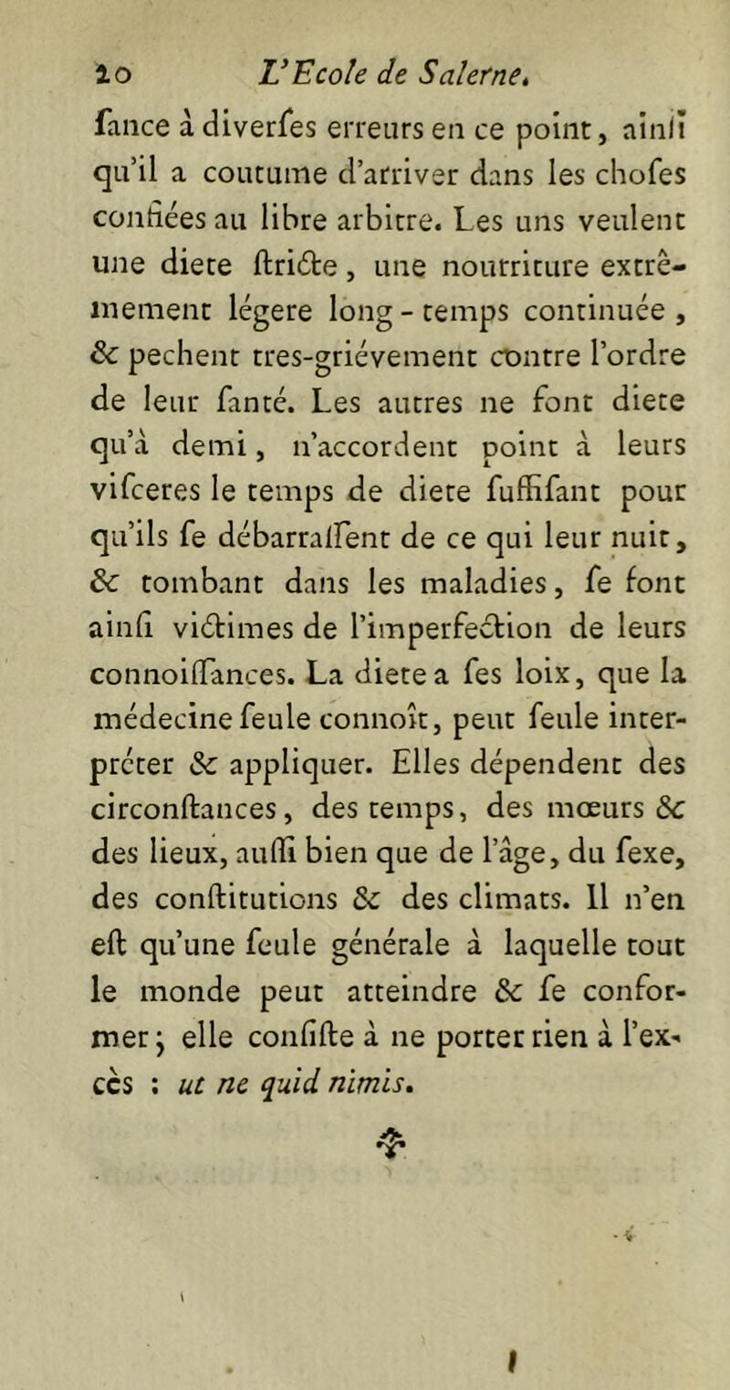 Lance à diverfes erreurs en ce point, ainli qu’il a coutume d’arriver dans les chofes coudées au libre arbitre. Les uns veulent une diete ftriéte, une nourriture extrê- mement légère long - temps continuée , & pechent tres-griévement contre l’ordre de leur fanté. Les autres ne font diete qu’à demi, n’accordent point à leurs vifceres le temps de diete fuffifant pour qu’ils fe débarralfent de ce qui leur nuit, & tombant dans les maladies, fe font ainfi viétimes de l'imperfection de leurs connoilFances. La diete a fes loix, que la médecine feule connoît, peut feule inter- préter & appliquer. Elles dépendent des circonftances, des temps, des mœurs &c des lieux, auflî bien que de l’âge, du fexe, des conftitutions & des climats. Il n’en elt qu’une feule générale à laquelle tout le monde peut atteindre & fe confor- mer } elle confite à ne porter rien à l’ex- ccs : ut ne quid nimis. I