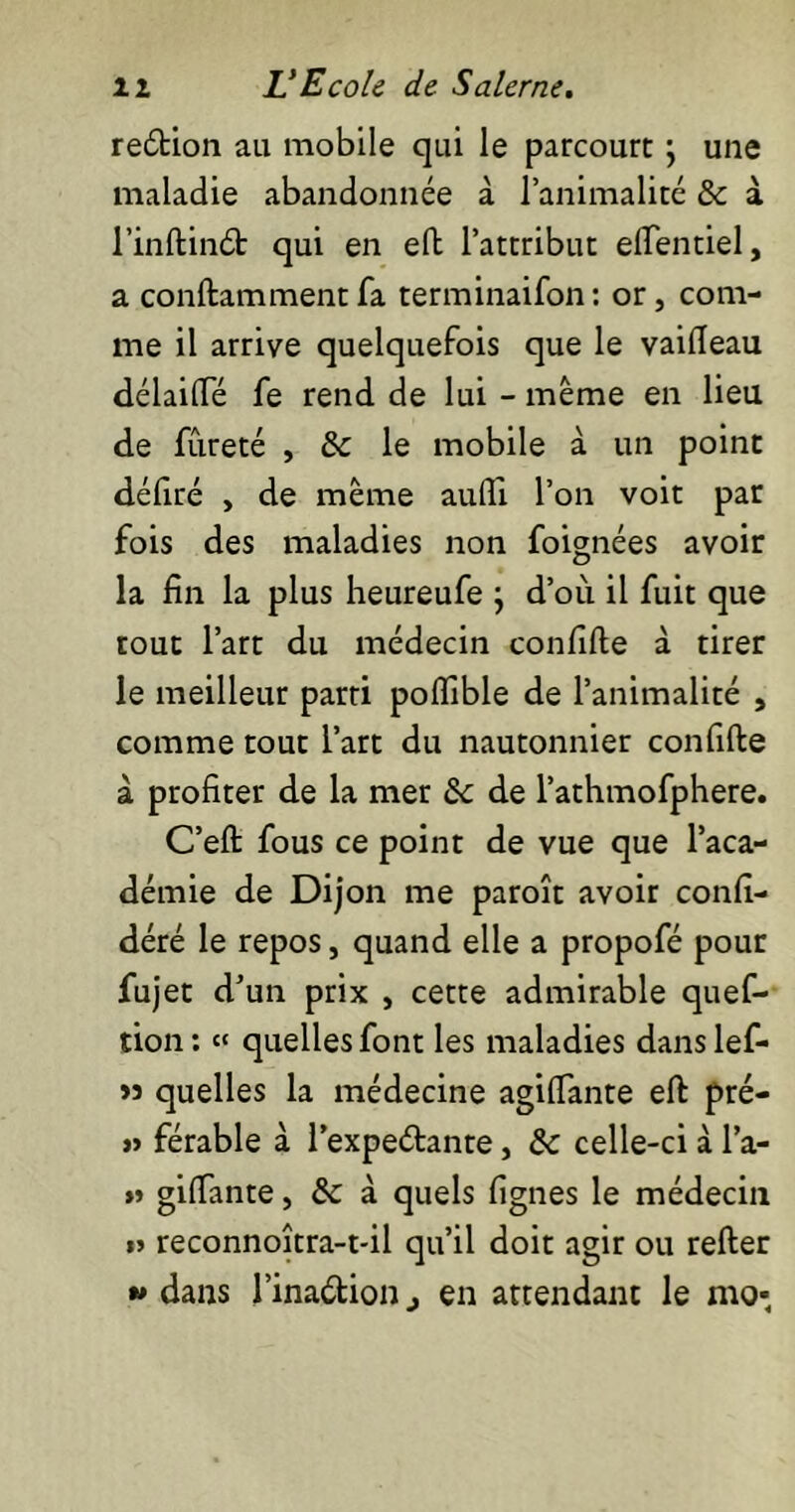 redion au mobile qui le parcourt ; une maladie abandonnée à l’animalité & à l’inftind qui en eft l’attribut elTentiel, a conftamment fa terminaifon: or, com- me il arrive quelquefois que le vaifteau délailTé fe rend de lui - même en lieu de fureté , & le mobile à un point défiré , de même aufii l’on voit par fois des maladies non foignées avoir la fin la plus heureufe ; d’où il fuit que tout l’art du médecin confifte à tirer le meilleur parti poiïible de l’animalité , comme tout l’art du nautonnier confifte à profiter de la mer &c de l’athmofphere. C’eft fous ce point de vue que l’aca- démie de Dijon me paroît avoir confi- déré le repos, quand elle a propofé pour fujet d’un prix , cette admirable quef- tion: « quelles font les maladies danslef- »3 quelles la médecine agilfante eft pré- » férable à l’expeétante, & celle-ci à l’a- » gifTante, & à quels fignes le médecin »> reconnoîtra-t-il qu’il doit agir ou refter w dans l’ina&ion., en attendant le ma*