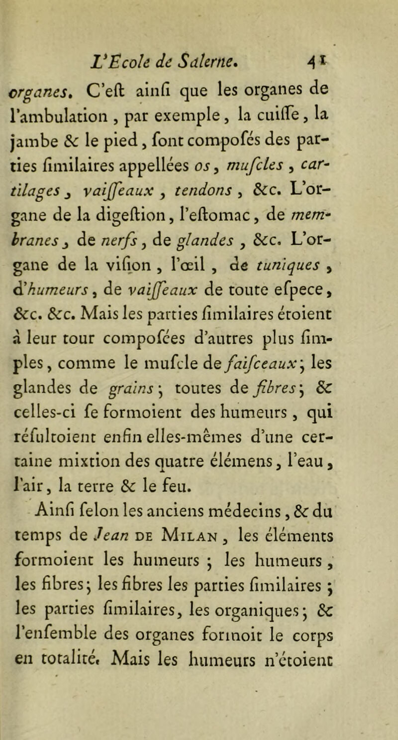 organes. C’eft ainfi que les organes de l’ambulation , par exemple, la cuilfe, la jambe & le pied, font compofcs des par- ties fîmilaires appellées os, mufcles , car- tilages j vaiffeaux , tendons , &c. L’or- gane de la digeftion, Peftomac, de mem- branes ^ de nerfs, de glandes , &c. L’or- gane de la vifion , l’œil , de tuniques , d’humeurs, de vaiffeaux de toute efpece, ôcc. &c. Mais les parties fîmilaires étoient à leur tour compofées d’autres plus /im- pies, comme le mufcle de faifceaux; les glandes de grains• toutes de fibres j & celles-ci fe formoient des humeurs, qui réfultoient enfin elles-mêmes d’une cer- taine mixtion des quatre élémens, l’eau, l’air, la terre & le feu. Ainfi félon les anciens médecins, & du temps de Jean de Milan , les éléments formoient les humeurs ; les humeurs , les fibres ; les fibres les parties fîmilaires j les parties fîmilaires, les organiques ; Sc l’enfemble des organes forinoit le corps en totalité. Mais les humeurs n’étoienc