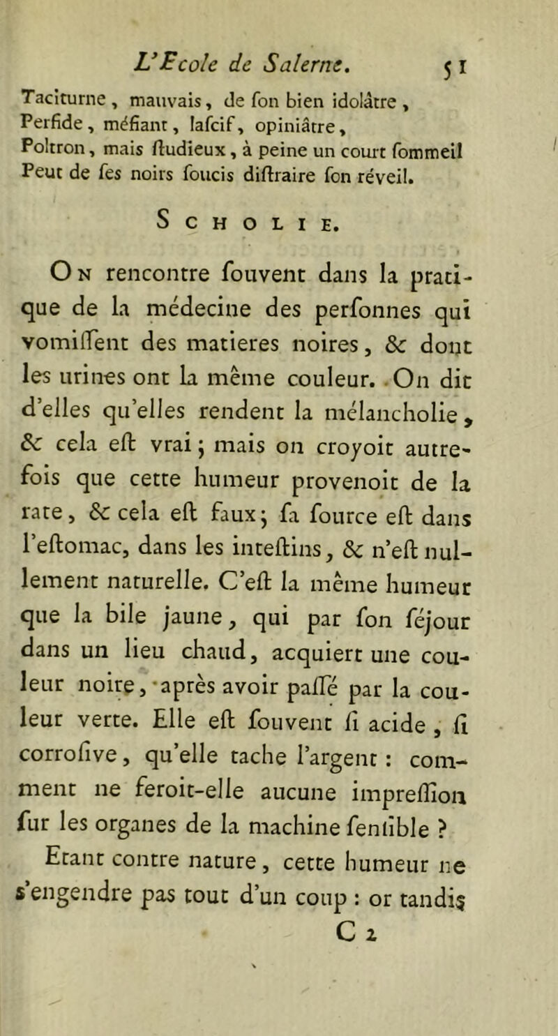 Taciturne , mauvais, de fon bien idolâtre , Perfide, méfiant, lafcif, opiniâtre, Poltron, mais ftudieux, à peine un court fommeil Peut de Tes noirs foucis diftraire fon réveil. S C H O L I E. On rencontre fouvent dans la prati- que de la médecine des perfonnes qui vomiflent des matières noires, & dont les urines ont la même couleur. On dit d’elles quelles rendent la mélancholie , &c cela efl vrai ; mais on croyoit autre- fois que cette humeur provenoit de la rate, & cela efl; faux; fa fource efl: dans l’eftomac, dans les inteftins, & n’eft nul- lement naturelle. C’efl: la même humeur que la bile jaune, qui par fon féjour dans un lieu chaud, acquiert une cou- leur noire,-après avoir palfé par la cou- leur verte. Elle efl fouvent fi acide , fi corrofive, quelle tache l’argent : com- ment ne feroit-elie aucune impreffion fur les organes de la machine fentible ? Etant contre nature , cette humeur ne s engendre pas tout d’un coup : or tandis Ca