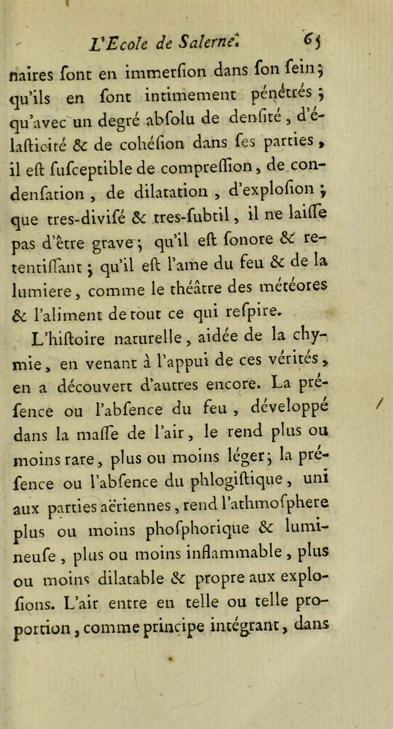 naires font en immerfion dans fon feinj qu’ils en font intimement pénétres ; qu’avec un degré abfolu de denfite , d e- lafticité & de cohéfion dans fes parties , il eft fufceptible de compreflion, de con- denfation , de dilatation , d explofton ÿ que tres-divifé tres-fubtil, il ne laiffe pas d’être grave \ qu’il eft fonore & re- tentiflant j qu’il eft l’ame du feu & de la lumière, comme le théâtre des meteores & l’aliment de tout ce qui refpire. L’hiftoire naturelle, aidée de la chy- mie, en venant â l’appui de ces vérités, en a découvert d’autres encore. La pre- fence ou l’abfence du feu , développe dans la mafle de l’air, le rend plus ou moins rare, plus ou moins léger j la pré- fence ou l’abfence du phlogift'que, uni aux parties aériennes, rend l’athmofphere plus ou moins phofphorique & lumi- neufe , plus ou moins inflammable , plus ou moins dilatable ik propre aux explo- rons. L’air entre en telle ou telle pro- portion , comme principe intégrant, dans