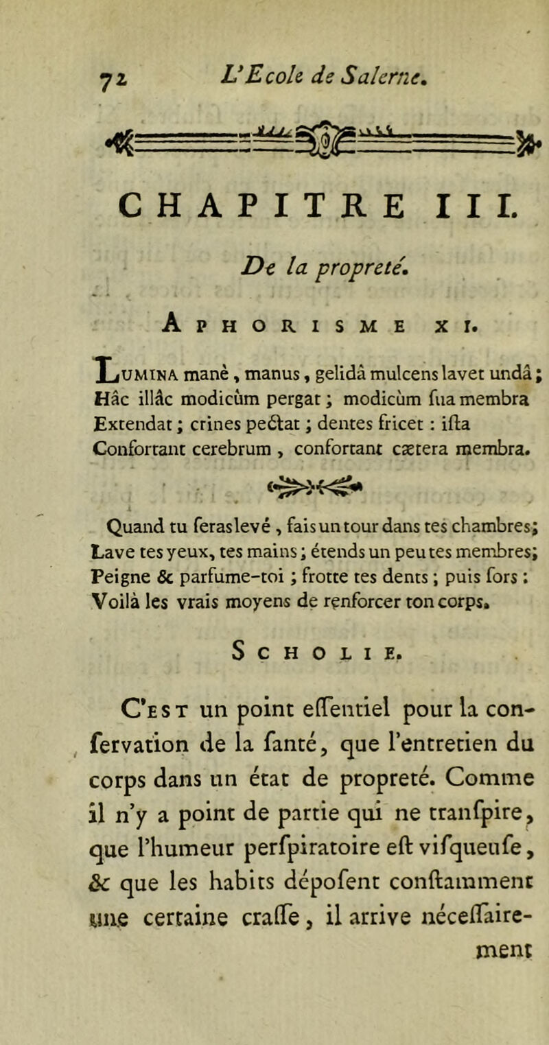 CHAPITRE III. De la propreté. Aphorisme xi. Lumina, manè, manus, gelidà mulcens lavet undâ ; Hâc illâc modicùm pergat ; modicùm fua membra Extendat ; crines pe&at ; dentes fricet : ifta Confortant cerebrum , confortant caetera membra. <•£>>«£* Quand tu feraslevé, fais un tour dans tes chambres; Lave tes yeux, tes mains ; étends un peu tes membres; Peigne & parfume-toi ; frotte tes dents ; puis fors : Voilà les vrais moyens de renforcer ton corps. S C H O L I ?.. C‘est un point eflentiel pour la con- fervation de la fanté, que l’entretien du corps dans un état de propreté. Comme il n’y a point de partie qui ne tranfpire, que l’humeur perfpiratoire eft vifqueufe, &c que les habits dépofent conftamment «ne certaine crade, il arrive néceflaire- ment