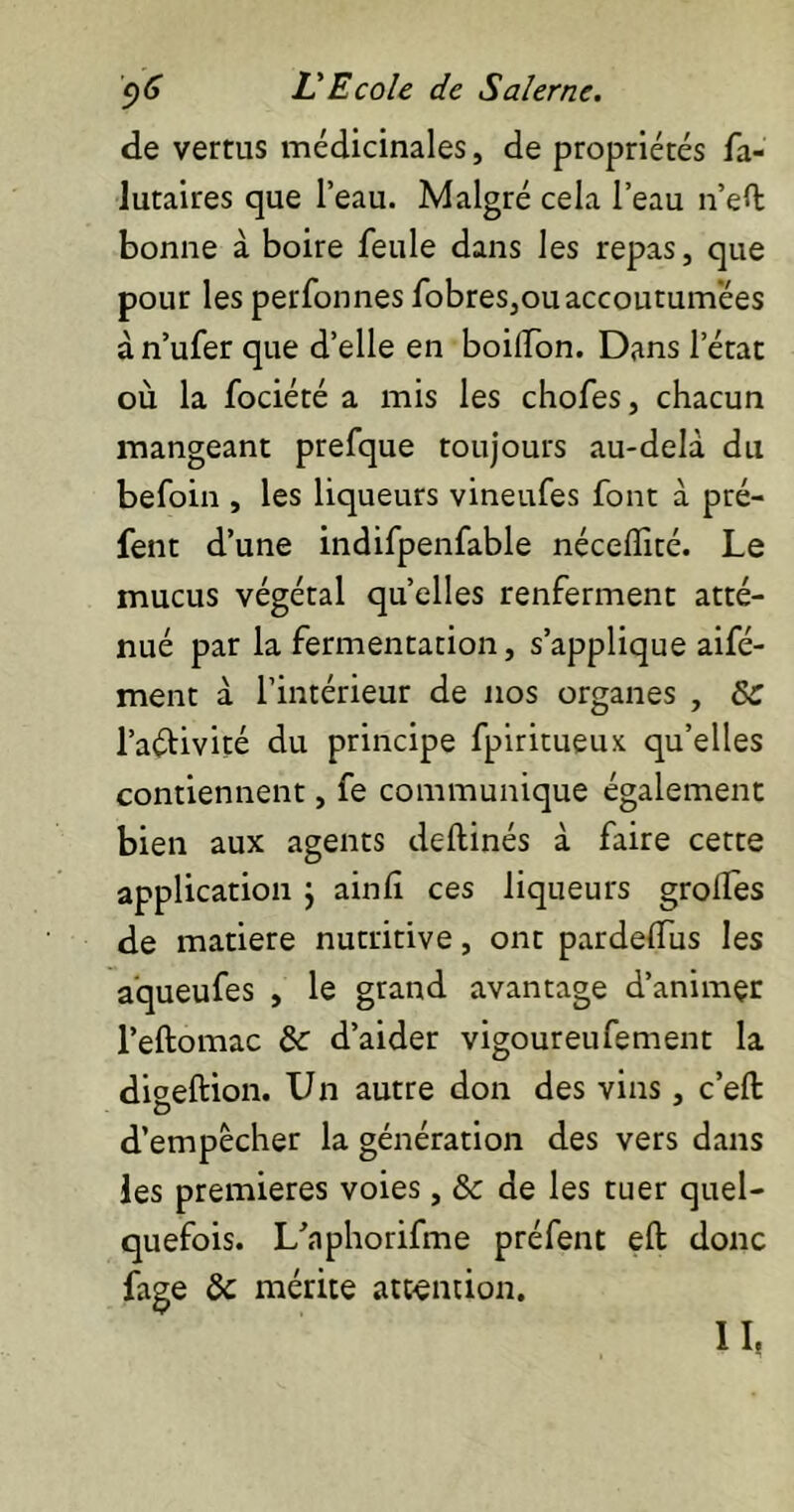 de vertus médicinales, de propriétés fa- lutaires que l’eau. Malgré cela l’eau n’eù: bonne à boire feule dans les repas, que pour les perfonnes fobres,ou accoutumées à n’ufer que d’elle en boilïon. Dans l’état où la fociété a mis les chofes, chacun mangeant prefque toujours au-delà du befoin , les liqueurs vineufes font à pré- fent d’une indifpenfable néceffité. Le mucus végétal quelles renferment atté- nué par la fermentation, s’applique aifé- ment à l’intérieur de nos organes , ôc l’aélivité du principe fpiritueux qu’elles contiennent, fe communique également bien aux agents deftinés à faire cette application } ainli ces liqueurs grolfes de matière nutritive, ont pardelfus les aqueufes , le grand avantage d’animçr l’eftomac tk d’aider vigoureufement la digeftion. Un autre don des vins, c’eft d’empècher la génération des vers dans les premières voies, & de les tuer quel- quefois. L’nphorifme préfent eft donc fage & mérite attention. II.