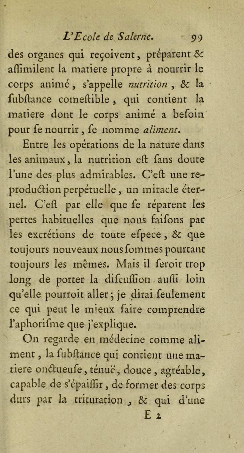 des organes qui reçoivent, préparent &c aflimilent la matière propre à nourrir le corps animé, s’appelle nutrition , & la fubftance comeftible, qui contient la matière dont le corps animé a befoin pour fe nourrir, fe nomme aliment. Entre les opérations de la nature dans les animaux, la nutrition eft fans doute l’une des plus admirables. C’eft une re- production perpétuelle, un miracle éter- nel. C’eft par elle que fe réparent les pertes habituelles que nous faifons par les excrétions de toute efpece , Sc que toujours nouveaux nous fommes pourtant toujours les mêmes. Mais il feroit trop long de porter la difeufiion aufli loin quelle pourroit aller} je dirai feulement ce qui peut le mieux faire comprendre l’aphorifme que j’explique. On regarde en médecine comme ali- ment , la fubftance qui contient une ma- tière onétueufe, ténue, douce , agréable, capable de s’épaiflir, de former des corps durs par la trituration j & qui d’une E 2